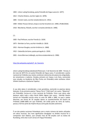 1804 – Johan Ludvig Runeberg, poeta finlandês de língua sueca (m. 1877).
1812 – Charles Dickens, escritor ingles (m. 1870).
1885 – Sinclair Lewis, escritor estadunidense (m. 1951).
1909 - Hélder Pessoa Câmara, bispo e escritor brasileiro (m. 1999). (PUBLICADA)
1910 - Max Bense, filósofo, escritor e ensaísta alemão (m. 1990).
(*)
1683 - Paul Pellisson, escritor francês (n. 1624)
1873 - Sheridan Le Fanu, escritor irlandês (n. 1814)
1952 – Norman Douglas, escritor britânico (n. 1868)
1952 – Sebastião da Gama, poeta português (n. 1924)
2001 – Anne Morrow Lindbergh, escritora estadunidense (n. 1906)
http://pt.wikipedia.org/wiki/7_de_fevereiro
Johan Ludvig Runeberg (Jakobstad (Pietarsaari, 5 de fevereiro de 1804 - Porvoo, 6
de maio de 1877) foi um poeta finlandês de língua sueca. É considerado o poeta
nacional da Finlândia seus textos combinam elementos de poesia da antiguidade,
de romantismo e realismo. Estudou primeiro em Vaasa e em Oulu, concluindo
seus estudos na Academia de Åbo (Turku em finlandês) onde conheceu Johan
Vilhelm Snellman e Zacharias Topelius.
A sua obra épica é considerada a mais grandiosa, excluindo os poemas épicos
Kalevala. O seu primeiro poema "Nossa Terra" ("Vårt land" em sueco, "Maamme"
em finlandês), tornou-se o hino nacional da Finlândia. Entre suas obras cabe
destacar sobre tudo a obra Fänrik Ståhls Sägner (em sueco , Vänrikki Stoolin
tarinat em finlandês) escrito entre os anos de 1848 e 1860, na qual o poeta
descreve, em forma de 35 canções épicas os acontecimentos da Guerra da
Finlândia (1808-1809) em que Finlândia, até então parte do reino da Suécia,
passou a formar parte do Império Russo como grão-ducado autónomo.
É um dos poetas nacionais finlandeses com o maior número de textos utilizados
em obras musicais. Seu mais significativo divulgador no âmbito musical foi o
compositor Jean Sibelius, que compôs mais de 90 canções com os textos de
Runeberg, entre elas 5 com versos em língua finlandesa.
 