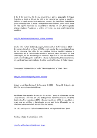 O dia 5 de fevereiro, dia de seu aniversário, é para a população de língua
finlandesa e desde a década de 1920 o dia nacional de hastear a bandeira.
Todavia, foi desde sempre mais vinculado à cultura dos suecófonos da Finlândia
que o homenageavam já desde a independência da Finlândia, tendo sendo ainda
em vida, a partir no dia do seu aniversário de 50 anos, em 1854, homenageado
pela juventude de Porvoo que se juntava em frente à sua casa para lhe cantar os
parabéns.
http://pt.wikipedia.org/wiki/Johan_Ludvig_Runeberg
Charles John Huffam Dickens (Landport, Portsmouth, 7 de fevereiro de 1812 —
Gravesham, Kent, 9 de junho de 1870) foi o mais popular dos romancistas ingleses
da era vitoriana. No início de sua atividade literária também adoptou o
pseudónimo Boz. A fama dos seus romances e contos, tanto durante a sua vida
como depois, até aos dias de hoje, só aumentou. Apesar de os seus romances não
serem considerados, pelos parâmetros actuais, muito realistas, Dickens contribuiu
em grande parte para a introdução da crítica social na literatura de ficção inglesa.
Entre os seus maiores clássicos estão "David Copperfield" e "Oliver Twist".
http://pt.wikipedia.org/wiki/Charles_Dickens
Sinclair Lewis (Sauk Centre, 7 de fevereiro de 1885 — Roma, 10 de janeiro de
1951) foi um escritor estadunidense.
Nascido em 7 de fevereiro de 1885, na vila de Sauk Centre, no Minnesota, Sinclair
Lewis começou a ler livros em uma idade jovem e mantinha um diário. Ele tinha
dois irmãos, Fred (nascido em 1875) e Claude (nascido em 1878). Seu pai, Edwin J.
Lewis, era um médico e disciplinador severo que tinha dificuldade em se
relacionar com seu sensível, terceiro filho não atlético.
Em 1907 participou da Comunidade Helicon Hall, em Englewood, Nova Jérsei.
Recebeu o Nobel de Literatura de 1930.
http://pt.wikipedia.org/wiki/Sinclair_Lewis
 