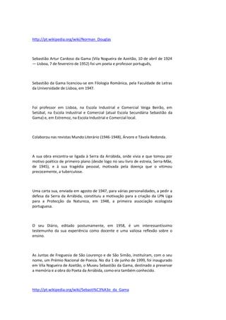 http://pt.wikipedia.org/wiki/Norman_Douglas
Sebastião Artur Cardoso da Gama (Vila Nogueira de Azeitão, 10 de abril de 1924
— Lisboa, 7 de fevereiro de 1952) foi um poeta e professor português,
Sebastião da Gama licenciou-se em Filologia Românica, pela Faculdade de Letras
da Universidade de Lisboa, em 1947.
Foi professor em Lisboa, na Escola Industrial e Comercial Veiga Beirão, em
Setúbal, na Escola Industrial e Comercial (atual Escola Secundária Sebastião da
Gama) e, em Estremoz, na Escola Industrial e Comercial local.
Colaborou nas revistas Mundo Literário (1946-1948), Árvore e Távola Redonda.
A sua obra encontra-se ligada à Serra da Arrábida, onde vivia e que tomou por
motivo poético de primeiro plano (desde logo no seu livro de estreia, Serra-Mãe,
de 1945), e à sua tragédia pessoal, motivada pela doença que o vitimou
precocemente, a tuberculose.
Uma carta sua, enviada em agosto de 1947, para várias personalidades, a pedir a
defesa da Serra da Arrábida, constituiu a motivação para a criação da LPN Liga
para a Protecção da Natureza, em 1948, a primeira associação ecologista
portuguesa.
O seu Diário, editado postumamente, em 1958, é um interessantíssimo
testemunho da sua experiência como docente e uma valiosa reflexão sobre o
ensino.
As Juntas de Freguesia de São Lourenço e de São Simão, instituíram, com o seu
nome, um Prémio Nacional de Poesia. No dia 1 de junho de 1999, foi inaugurado
em Vila Nogueira de Azeitão, o Museu Sebastião da Gama, destinado a preservar
a memória e a obra do Poeta da Arrábida, como era também conhecido.
http://pt.wikipedia.org/wiki/Sebasti%C3%A3o_da_Gama
 