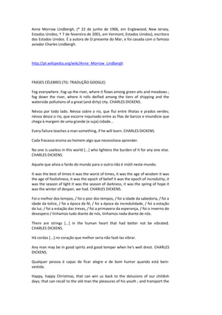 Anne Morrow Lindbergh, (* 22 de junho de 1906, em Englewood, New Jersey,
Estados Unidos; † 7 de fevereiro de 2001, em Vermont, Estados Unidos), escritora
dos Estados Unidos. É a autora de O presente do Mar, e foi casada com o famoso
aviador Charles Lindbergh.
http://pt.wikipedia.org/wiki/Anne_Morrow_Lindbergh
FRASES CÉLEBRES (TG: TRADUÇÃO GOOGLE)
Fog everywhere. Fog up the river, where it flows among green aits and meadows ;
fog down the river, where it rolls deified among the tiers of shipping and the
waterside pollutions of a great (and dirty) city. CHARLES DICKENS.
Névoa por todo lado. Névoa sobre o rio, que flui entre ilhotas e prados verdes;
névoa desce o rio, que escorre inquinado entre as filas de barcos e imundície que
chega à margem de uma grande (e suja) cidade...
Every failure teaches a man something, if he will learn. CHARLES DICKENS.
Cada fracasso ensina ao homem algo que necessitava aprender.
No one is useless in this world [...] who lightens the burden of it for any one else.
CHARLES DICKENS.
Aquele que alivia o fardo do mundo para o outro não é inútil neste mundo.
It was the best of times it was the worst of times, it was the age of wisdom it was
the age of foolishness, it was the epoch of belief it was the epoch of incredulity, it
was the season of light it was the season of darkness, it was the spring of hope it
was the winter of despair, we had. CHARLES DICKENS.
Foi o melhor dos tempos, / foi o pior dos tempos, / foi a idade da sabedoria, / foi a
idade da tolice, / foi a época da fé, / foi a época da incredulidade, / foi a estação
da luz, / foi a estação das trevas, / foi a primavera da esperança, / foi o inverno do
desespero / tínhamos tudo diante de nós, tínhamos nada diante de nós.
There are strings [...] in the human heart that had better not be vibrated.
CHARLES DICKENS.
Há cordas [...] no coração que melhor seria não fazê-las vibrar.
Any man may be in good spirits and good temper when he's well drest. CHARLES
DICKENS.
Qualquer pessoa é capaz de ficar alegre e de bom humor quando está bem-
vestida.
Happy, happy Christmas, that can win us back to the delusions of our childish
days; that can recall to the old man the pleasures of his youth ; and transport the
 