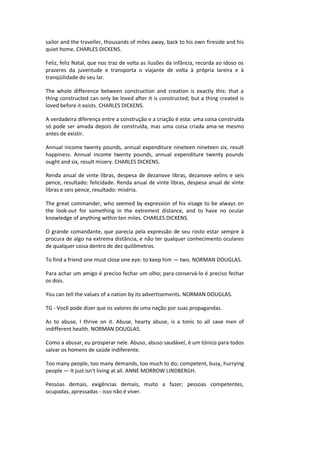 sailor and the traveller, thousands of miles away, back to his own fireside and his
quiet home. CHARLES DICKENS.
Feliz, feliz Natal, que nos traz de volta as ilusões da infância, recorda ao idoso os
prazeres da juventude e transporta o viajante de volta à própria lareira e à
tranqüilidade do seu lar.
The whole difference between construction and creation is exactly this: that a
thing constructed can only be loved after it is constructed; but a thing created is
loved before it exists. CHARLES DICKENS.
A verdadeira diferença entre a construção e a criação é esta: uma coisa construída
só pode ser amada depois de construída, mas uma coisa criada ama-se mesmo
antes de existir.
Annual income twenty pounds, annual expenditure nineteen nineteen six, result
happiness. Annual income twenty pounds, annual expenditure twenty pounds
ought and six, result misery. CHARLES DICKENS.
Renda anual de vinte libras, despesa de dezanove libras, dezanove xelins e seis
pence, resultado: felicidade. Renda anual de vinte libras, despesa anual de vinte
libras e seis pence, resultado: miséria.
The great commander, who seemed by expression of his visage to be always on
the look-out for something in the extremest distance, and to have no ocular
knowledge of anything within ten miles. CHARLES DICKENS.
O grande comandante, que parecia pela expressão de seu rosto estar sempre à
procura de algo na extrema distância, e não ter qualquer conhecimento oculares
de qualquer coisa dentro de dez quilômetros.
To find a friend one must close one eye: to keep him — two. NORMAN DOUGLAS.
Para achar um amigo é preciso fechar um olho; para conservá-lo é preciso fechar
os dois.
You can tell the values of a nation by its advertisements. NORMAN DOUGLAS.
TG - Você pode dizer que os valores de uma nação por suas propagandas.
As to abuse, I thrive on it. Abuse, hearty abuse, is a tonic to all save men of
indifferent health. NORMAN DOUGLAS.
Como a abusar, eu prosperar nele. Abuso, abuso saudável, é um tónico para todos
salvar os homens de saúde indiferente.
Too many people, too many demands, too much to do; competent, busy, hurrying
people — It just isn't living at all. ANNE MORROW LINDBERGH.
Pessoas demais, exigências demais, muito a fazer; pessoas competentes,
ocupadas, apressadas - isso não é viver.
 