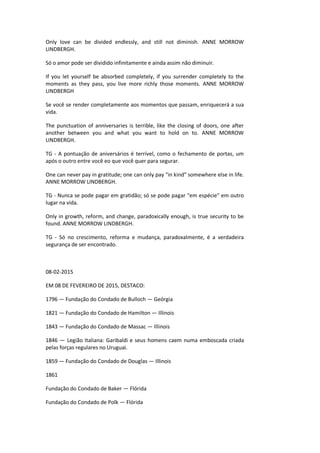 Only love can be divided endlessly, and still not diminish. ANNE MORROW
LINDBERGH.
Só o amor pode ser dividido infinitamente e ainda assim não diminuir.
If you let yourself be absorbed completely, if you surrender completely to the
moments as they pass, you live more richly those moments. ANNE MORROW
LINDBERGH
Se você se render completamente aos momentos que passam, enriquecerá a sua
vida.
The punctuation of anniversaries is terrible, like the closing of doors, one after
another between you and what you want to hold on to. ANNE MORROW
LINDBERGH.
TG - A pontuação de aniversários é terrível, como o fechamento de portas, um
após o outro entre você eo que você quer para segurar.
One can never pay in gratitude; one can only pay "in kind" somewhere else in life.
ANNE MORROW LINDBERGH.
TG - Nunca se pode pagar em gratidão; só se pode pagar "em espécie" em outro
lugar na vida.
Only in growth, reform, and change, paradoxically enough, is true security to be
found. ANNE MORROW LINDBERGH.
TG - Só no crescimento, reforma e mudança, paradoxalmente, é a verdadeira
segurança de ser encontrado.
08-02-2015
EM 08 DE FEVEREIRO DE 2015, DESTACO:
1796 — Fundação do Condado de Bulloch — Geórgia
1821 — Fundação do Condado de Hamilton — Illinois
1843 — Fundação do Condado de Massac — Illinois
1846 — Legião Italiana: Garibaldi e seus homens caem numa emboscada criada
pelas forças regulares no Uruguai.
1859 — Fundação do Condado de Douglas — Illinois
1861
Fundação do Condado de Baker — Flórida
Fundação do Condado de Polk — Flórida
 