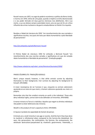 Russell nasceu em 1872, no auge do poderio económico e político do Reino Unido,
e morreu em 1970, vítima de uma gripe, quando o império se tinha desmoronado
e o seu poder drenado em duas guerras vitoriosas mas debilitantes. Até à sua
morte, a sua voz deteve sempre autoridade moral, uma vez que ele foi um crítico
influente das armas nucleares e da guerra estadunidense no Vietnã. Era inquieto.
Recebeu o Nobel de Literatura de 1950, "em reconhecimento dos seus variados e
significativos escritos, nos quais ele lutou por ideais humanitários e pela liberdade
do pensamento".
http://pt.wikipedia.org/wiki/Bertrand_Russell
O Prêmio Nobel de Literatura 1950 foi atribuído a Bertrand Russell "em
reconhecimento dos seus escritos variados e significativos em que ele compõe
ideais humanitários e liberdade de pensamento". (tradução google)
http://www.nobelprize.org/nobel_prizes/literature/laureates/1950/
FRASES CÉLEBRES (TG: TRADUÇÃO GOOGLE)
Man’s unique reward, however, is that while animals survive by adjusting
themselves to their background, man survives by adjusting his background to
himself. AYN RAND.
A maior recompensa do ser humano é que, enquanto os animais sobrevivem
ajustando-se ao meio em que vivem, o homem sobrevive ajustando seu meio a si
próprio.
Remember also that the smallest minority on earth is the individual. Those who
deny individual rights, cannot claim to be defenders of minorities. AYN RAND.
A menor minoria na Terra é o indivíduo. Aqueles que negam os direitos individuais
não podem se dizer defensores das minorias.
Wealth is the product of man's capacity to think. AYN RAND.
A riqueza é produto da capacidade do homem de pensar.
Criminals are a small minority in any age or country. And the harm they have done
to mankind is infinitesimal when compared to the horrors-the bloodshed, the
wars, the persecutions, the confiscations, the famines, the enslavements, the
wholesale destructions-perpetrated by mankind’s governments. Potentially, a
 
