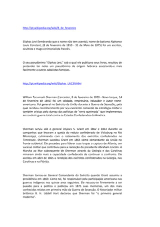 http://pt.wikipedia.org/wiki/8_de_fevereiro
Eliphas Levi (lembrando que o nome não tem acento), nome de batismo Alphonse
Louis Constant, (8 de fevereiro de 1810 - 31 de Maio de 1875) foi um escritor,
ocultista e mago cerimonialista francês.
O seu pseudónimo "Eliphas Levi," sob o qual ele publicava seus livros, resultou de
pretender ter neles um pseudónimo de origem hebraica associando-o mais
facilmente a outros cabalistas famosos.
http://pt.wikipedia.org/wiki/Eliphas_L%C3%A9vi
William Tecumseh Sherman (Lancaster, 8 de fevereiro de 1820 - Nova Iorque, 14
de fevereiro de 1891) foi um soldado, empresário, educador e autor norte-
americano. Foi general no Exército da União durante a Guerra de Secessão, pela
qual recebeu reconhecimento por seu excelente comando da estratégia militar e
também críticas pela dureza das políticas de "terra queimada" que implementou
ao conduzir guerra total contra os Estados Confederados da América.
Sherman serviu sob o general Ulysses S. Grant em 1862 e 1863 durante as
campanhas que levaram a queda do reduto confederado de Vicksburg no Rio
Mississippi, culminando com o roteamento dos exércitos confederados no
Tennessee. Sherman sucedeu Grant em 1864 como comandante da União no
fronte ocidental. Ele procedeu para liderar suas tropas a captura de Atlanta, um
sucesso militar que contribuiu para a reeleição do presidente Abraham Lincoln. A
Marcha ao Mar subsequente de Sherman através da Geórgia e das Carolinas
minaram ainda mais a capacidade confederada de continuar o confronto. Ele
aceitou em abril de 1865 a rendição dos exércitos confederados na Geórgia, nas
Carolinas e na Flórida.
Sherman tornou-se General Comandante do Exército quando Grant assumiu a
presidência em 1869. Como tal, foi responsável pela participação americana nas
guerras indígenas nos quinze anos seguintes. Ele recusou-se firmemente a ser
puxado para a política e publicou em 1875 suas memórias, um dos mais
conhecidos relatos em primeira mão da Guerra de Secessão. O historiador militar
britânico B. H. Liddell Hart declarou que Sherman foi "o primeiro general
moderno".
 