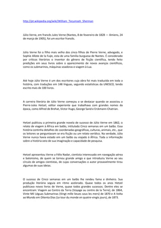 http://pt.wikipedia.org/wiki/William_Tecumseh_Sherman
Júlio Verne, em francês Jules Verne (Nantes, 8 de fevereiro de 1828 — Amiens, 24
de março de 1905), foi um escritor francês.
Júlio Verne foi o filho mais velho dos cinco filhos de Pierre Verne, advogado, e
Sophie Allote de la Fuÿe, esta de uma família burguesa de Nantes. É considerado
por críticos literários o inventor do gênero de ficção científica, tendo feito
predições em seus livros sobre o aparecimento de novos avanços científicos,
como os submarinos, máquinas voadoras e viagem à Lua.
Até hoje Júlio Verne é um dos escritores cuja obra foi mais traduzida em toda a
história, com traduções em 148 línguas, segundo estatísticas da UNESCO, tendo
escrito mais de 100 livros.
A carreira literária de Júlio Verne começou a se destacar quando se associou a
Pierre-Jules Hetzel, editor experiente que trabalhava com grandes nomes da
época, como Alfred de Brehat, Victor Hugo, George Sand e Erckmann-Chatrian.
Hetzel publicou a primeira grande novela de sucesso de Júlio Verne em 1862, o
relato de viagem à África em balão, intitulado Cinco semanas em um balão. Essa
história continha detalhes de coordenadas geográficas, culturas, animais, etc., que
os leitores se perguntavam se era ficção ou um relato verídico. Na verdade, Júlio
Verne nunca havia estado em um balão ou viajado à África. Toda a informação
sobre a história veio de sua imaginação e capacidade de pesquisa.
Hetzel apresentou Verne a Félix Nadar, cientista interessado em navegação aérea
e balonismo, de quem se tornou grande amigo e que introduziu Verne ao seu
círculo de amigos cientistas, de cujas conversações o autor provavelmente tirou
algumas de suas ideias.
O sucesso de Cinco semanas em um balão lhe rendeu fama e dinheiro. Sua
produção literária seguia em ritmo acelerado. Quase todos os anos Hetzel
publicava novos livros de Verne, quase todos grandes sucessos. Dentre eles se
encontram: Viagem ao Centro da Terra (Voyage au centre de la Terre), de 1864,
Vinte Mil Léguas Submarinas (Vingt mille lieues sous les mers) de 1870 e A Volta
ao Mundo em Oitenta Dias (Le tour du monde en quatre-vingts jours), de 1873.
 