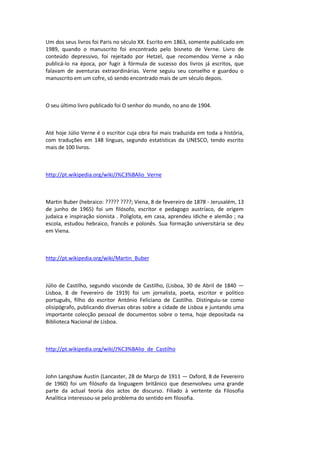 Um dos seus livros foi Paris no século XX. Escrito em 1863, somente publicado em
1989, quando o manuscrito foi encontrado pelo bisneto de Verne. Livro de
conteúdo depressivo, foi rejeitado por Hetzel, que recomendou Verne a não
publicá-lo na época, por fugir à fórmula de sucesso dos livros já escritos, que
falavam de aventuras extraordinárias. Verne seguiu seu conselho e guardou o
manuscrito em um cofre, só sendo encontrado mais de um século depois.
O seu último livro publicado foi O senhor do mundo, no ano de 1904.
Até hoje Júlio Verne é o escritor cuja obra foi mais traduzida em toda a história,
com traduções em 148 línguas, segundo estatísticas da UNESCO, tendo escrito
mais de 100 livros.
http://pt.wikipedia.org/wiki/J%C3%BAlio_Verne
Martin Buber (hebraico: ????? ????; Viena, 8 de fevereiro de 1878 - Jerusalém, 13
de junho de 1965) foi um filósofo, escritor e pedagogo austríaco, de origem
judaica e inspiração sionista . Poliglota, em casa, aprendeu ídiche e alemão ; na
escola, estudou hebraico, francês e polonês. Sua formação universitária se deu
em Viena.
http://pt.wikipedia.org/wiki/Martin_Buber
Júlio de Castilho, segundo visconde de Castilho, (Lisboa, 30 de Abril de 1840 —
Lisboa, 8 de Fevereiro de 1919) foi um jornalista, poeta, escritor e político
português, filho do escritor António Feliciano de Castilho. Distinguiu-se como
olisipógrafo, publicando diversas obras sobre a cidade de Lisboa e juntando uma
importante colecção pessoal de documentos sobre o tema, hoje depositada na
Biblioteca Nacional de Lisboa.
http://pt.wikipedia.org/wiki/J%C3%BAlio_de_Castilho
John Langshaw Austin (Lancaster, 28 de Março de 1911 — Oxford, 8 de Fevereiro
de 1960) foi um filósofo da linguagem britânico que desenvolveu uma grande
parte da actual teoria dos actos de discurso. Filiado à vertente da Filosofia
Analítica interessou-se pelo problema do sentido em filosofia.
 