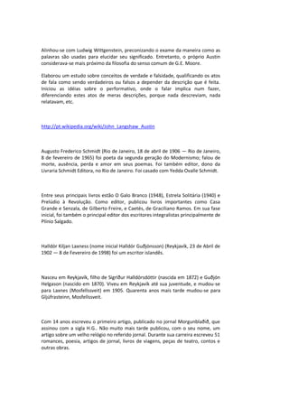 Alinhou-se com Ludwig Wittgenstein, preconizando o exame da maneira como as
palavras são usadas para elucidar seu significado. Entretanto, o próprio Austin
considerava-se mais próximo da filosofia do senso comum de G.E. Moore.
Elaborou um estudo sobre conceitos de verdade e falsidade, qualificando os atos
de fala como sendo verdadeiros ou falsos a depender da descrição que é feita.
Iniciou as idéias sobre o performativo, onde o falar implica num fazer,
diferenciando estes atos de meras descrições, porque nada descreviam, nada
relatavam, etc.
http://pt.wikipedia.org/wiki/John_Langshaw_Austin
Augusto Frederico Schmidt (Rio de Janeiro, 18 de abril de 1906 — Rio de Janeiro,
8 de fevereiro de 1965) foi poeta da segunda geração do Modernismo; falou de
morte, ausência, perda e amor em seus poemas. Foi também editor, dono da
Livraria Schmidt Editora, no Rio de Janeiro. Foi casado com Yedda Ovalle Schmidt.
Entre seus principais livros estão O Galo Branco (1948), Estrela Solitária (1940) e
Prelúdio à Revolução. Como editor, publicou livros importantes como Casa
Grande e Senzala, de Gilberto Freire, e Caetés, de Graciliano Ramos. Em sua fase
inicial, foi também o principal editor dos escritores integralistas principalmente de
Plínio Salgado.
Halldór Kiljan Laxness (nome inicial Halldór Guðjónsson) (Reykjavík, 23 de Abril de
1902 — 8 de Fevereiro de 1998) foi um escritor islandês.
Nasceu em Reykjavík, filho de Sigríður Halldórsdóttir (nascida em 1872) e Guðjón
Helgason (nascido em 1870). Viveu em Reykjavík até sua juventude, e mudou-se
para Laxnes (Mosfellssveit) em 1905. Quarenta anos mais tarde mudou-se para
Gljúfrasteinn, Mosfellssveit.
Com 14 anos escreveu o primeiro artigo, publicado no jornal Morgunblaðið, que
assinou com a sigla H.G.. Não muito mais tarde publicou, com o seu nome, um
artigo sobre um velho relógio no referido jornal. Durante sua carreira escreveu 51
romances, poesia, artigos de jornal, livros de viagens, peças de teatro, contos e
outras obras.
 