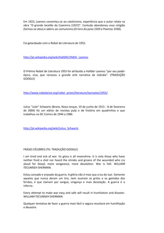 Em 1923, Laxness converteu-se ao catolicismo, experiência que o autor relata na
obra "O grande tecelão da Caxemira (1927)". Contudo abandonou essa religião
(tornou-se ateu) e aderiu ao comunismo (O livro do povo 1929 e Poemas 1930).
Foi galardoado com o Nobel de Literatura de 1955.
http://pt.wikipedia.org/wiki/Halld%C3%B3r_Laxness
O Prêmio Nobel de Literatura 1955 foi atribuído a Halldór Laxness "por seu poder
épico, viva, que renovou a grande arte narrativa da Islândia". (TRADUÇÃO
GOOGLE)
http://www.nobelprize.org/nobel_prizes/literature/laureates/1955/
Julius "Julie" Schwartz (Bronx, Nova Iorque, 19 de junho de 1915 - 8 de fevereiro
de 2004) foi um editor de revistas pulp e de história em quadrinhos e que
trabalhou na DC Comics de 1944 a 1986.
http://pt.wikipedia.org/wiki/Julius_Schwartz
FRASES CÉLEBRES (TG: TRADUÇÃO GOOGLE)
I am tired and sick of war. Its glory is all moonshine. It is only those who have
neither fired a shot nor heard the shrieks and groans of the wounded who cry
aloud for blood, more vengeance, more desolation. War is hell. WILLIAM
TECUMSEH SHERMAN.
Estou cansado e enjoado da guerra. A glória não é mais que a luz do luar. Somente
aqueles que nunca deram um tiro, nem ouviram os gritos e os gemidos dos
feridos, é que clamam por sangue, vingança e mais desolação. A guerra é o
inferno.
Every attempt to make war easy and safe will result in humiliation and disaster.
WILLIAM TECUMSEH SHERMAN.
Qualquer tentativa de fazer a guerra mais fácil e segura resultará em humilhação
e desastre.
 