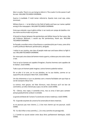 War is cruelty. There's no use trying to reform it. The crueler it is the sooner it will
be over. WILLIAM TECUMSEH SHERMAN.
Guerra é crueldade. É inútil tentar reformá-la. Quanto mais cruel seja, antes
terminará.
Military fame is — to be killed on the field of battle and have our names spelled
wrong in the newspapers. WILLIAM TECUMSEH SHERMAN.
Creio que entendo o que é glória militar: é ser morto em campo de batalha e ter
seu nome escrito errado nos jornais.
If forced to choose between the penitentiary and White House for four years, like
old Professor Molinard, 1 would say the penitentiary, thank you. WILLIAM
TECUMSEH SHERMAN.
Se forçado a escolher entre a Casa Branca e a penitenciária por 4 anos, como diria
o velho professor Molinard: penitenciária, obrigado.
I notice in our country, one class of people make war and leave others to fight it
out. WILLIAM TECUMSEH SHERMAN.
Em nosso país uma classe de homem move a guerra, e deixa que uma outra classe
a lute.
Tout ce qu'un homme est capable d'imaginer, d'autres hommes sont capables de
le réaliser. JULES VERNE.
Tudo o que um homem pode imaginar, outros homens poderão realizar.
On va aller à la Lune, on ira aux planètes, on ira aux étoiles, comme on va
aujourd'hui de Liverpool à New York. JULES VERNE.
Um dia visitaremos a Lua e os planetas com a mesma facilidade com que hoje se
vai de Liverpool a Nova York.
La science, mon garçon, est faite d’erreurs, mais d’erreurs qu’il est bon de
commettre, car elles mènent peu à peu à la vérité. JULES VERNE.
TG - Ciência, meu rapaz, é cometido erros, mas os erros é bom para cometer
porque gradualmente conduzir à verdade.
Le grand architecte de l'univers l'a construite on bons matériaux. JULES VERNE.
TG - O grande arquiteto do universo foi construído em bons materiais.
Je ne poursuis pas mon chemin, […] c’est mon chemin qui me poursuit. JULES
VERNE.
TG - Eu não trilhar o meu caminho, [...] é o meu caminho me perseguindo.
[…] L’amitié ne saurait exister entre deux êtres parfaitement identiques. JULES
VERNE.
 
