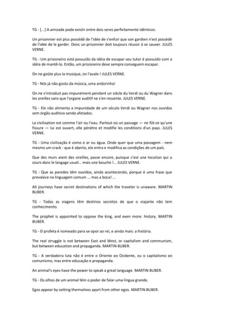 TG - [...] A amizade pode existir entre dois seres perfeitamente idênticos.
Un prisonnier est plus possédé de l'idée de s'enfuir que son gardien n'est possédé
de l'idée de le garder. Donc un prisonnier doit toujours réussir à se sauver. JULES
VERNE.
TG - Um prisioneiro está possuído da idéia de escapar seu tutor é possuído com a
idéia de mantê-lo. Então, um prisioneiro deve sempre conseguem escapar.
On ne goûte plus la musique, on l'avale ! JULES VERNE.
TG - Nós já não gosto da música, uma andorinha!
On ne s'introduit pas impunément pendant un siècle du Verdi ou du Wagner dans
les oreilles sans que l'organe auditif ne s'en ressente. JULES VERNE.
TG - Ele não alimenta a impunidade de um século Verdi ou Wagner nos ouvidos
sem órgão auditivo sendo afetados.
La civilisation est comme l'air ou l'eau. Partout où un passage — ne fût-ce qu'une
fissure — lui est ouvert, elle pénètre et modifie les conditions d'un pays. JULES
VERNE.
TG - Uma civilização é como o ar ou água. Onde quer que uma passagem - nem
mesmo um crack - que é aberto, ele entra e modifica as condições de um país.
Que des murs aient des oreilles, passe encore, puisque c'est une locution qui a
cours dans le langage usuel… mais une bouche !… JULES VERNE.
TG - Que as paredes têm ouvidos, ainda acontecendo, porque é uma frase que
prevalece na linguagem comum ... mas a boca! ...
All journeys have secret destinations of which the traveler is unaware. MARTIN
BUBER.
TG - Todas as viagens têm destinos secretos de que o viajante não tem
conhecimento.
The prophet is appointed to oppose the king, and even more: history. MARTIN
BUBER.
TG - O profeta é nomeado para se opor ao rei, e ainda mais: a história.
The real struggle is not between East and West, or capitalism and communism,
but between education and propaganda. MARTIN BUBER.
TG - A verdadeira luta não é entre o Oriente eo Ocidente, ou o capitalismo eo
comunismo, mas entre educação e propaganda.
An animal's eyes have the power to speak a great language. MARTIN BUBER.
TG - Os olhos de um animal têm o poder de falar uma língua grande.
Egos appear by setting themselves apart from other egos. MARTIN BUBER.
 