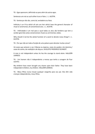TG - Egos aparecem, definindo-se para além de outros egos.
Sentences are not as such either true or false. J. L. AUSTIN.
TG - Sentenças não são, como tal, verdadeiro ou falso.
Infelicity is an ill to which all acts are heir which have the general character of
ritual or ceremonial, all conventional acts. J. L. AUSTIN.
TG - Infelicidade é um mal para o qual todos os atos são herdeiro que tem o
caráter geral dos actos convencionais rituais ou cerimoniais, todos.
Why should it not be the whole function of a word to denote many things? J. L.
AUSTIN.
TG - Por que não ser toda a função de uma palavra para denotar muitas coisas?
Há vozes que aclaram o ser,/ Macias ou ásperas, vozes de paixão e de domínio,/
vozes de sonho, de maldição e de doçura. AUGUSTO FREDERICO SCHMIDT.
A man is not independent unless he has the courage to stand alone. HALLDÓR
LAXNESS.
TG - Um homem não é independente a menos que tenha a coragem de ficar
sozinho.
My children have never brought any shame upon their father. They have been
independent children, my children. HALLDÓR LAXNESS.
TG - Meus filhos nunca trouxe qualquer vergonha para seu pai. Eles têm sido
crianças independentes, meus filhos.
 