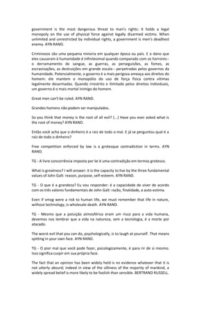 government is the most dangerous threat to man’s rights: it holds a legal
monopoly on the use of physical force against legally disarmed victims. When
unlimited and unrestricted by individual rights, a government is men’s deadliest
enemy. AYN RAND.
Criminosos são uma pequena minoria em qualquer época ou país. E o dano que
eles causaram à humanidade é infinitesimal quando comparado com os horrores--
o derramamento de sangue, as guerras, as perseguisões, as fomes, as
escravizações, as destruições em grande escala-- perpetradas pelos governos da
humanidade. Potencialmente, o governo é a mais perigosa ameaça aos direitos do
homem: ele mantem o monopólio do uso de força física contra vítimas
legalmente desarmadas. Quando irrestrito e ilimitado pelos direitos individuais,
um governo é o mais mortal inimigo do homem.
Great men can't be ruled. AYN RAND.
Grandes homens não podem ser manipulados.
So you think that money is the root of all evil? [...] Have you ever asked what is
the root of money? AYN RAND.
Então você acha que o dinheiro é a raiz de todo o mal. E já se perguntou qual é a
raiz de todo o dinheiro?
Free competition enforced by law is a grotesque contradiction in terms. AYN
RAND.
TG - A livre concorrência imposta por lei é uma contradição em termos grotesco.
What is greatness? I will answer: it is the capacity to live by the three fundamental
values of John Galt: reason, purpose, self-esteem. AYN RAND.
TG - O que é a grandeza? Eu vou responder: é a capacidade de viver de acordo
com os três valores fundamentais de John Galt: razão, finalidade, a auto-estima.
Even if smog were a risk to human life, we must remember that life in nature,
without technology, is wholesale death. AYN RAND.
TG - Mesmo que a poluição atmosférica eram um risco para a vida humana,
devemos nos lembrar que a vida na natureza, sem a tecnologia, é a morte por
atacado.
The worst evil that you can do, psychologically, is to laugh at yourself. That means
spitting in your own face. AYN RAND.
TG - O pior mal que você pode fazer, psicologicamente, é para rir de si mesmo.
Isso significa cuspir em sua própria face.
The fact that an opinion has been widely held is no evidence whatever that it is
not utterly absurd; indeed in view of the silliness of the majority of mankind, a
widely spread belief is more likely to be foolish than sensible. BERTRAND RUSSELL.
 