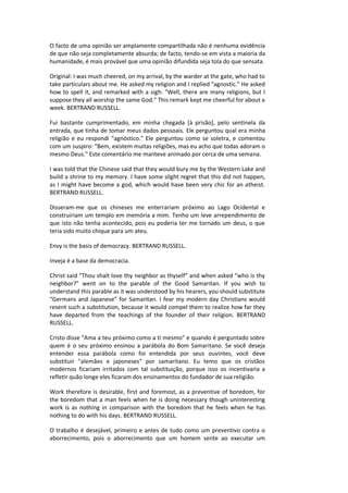O facto de uma opinião ser amplamente compartilhada não é nenhuma evidência
de que não seja completamente absurda; de facto, tendo-se em vista a maioria da
humanidade, é mais provável que uma opinião difundida seja tola do que sensata.
Original: I was much cheered, on my arrival, by the warder at the gate, who had to
take particulars about me. He asked my religion and I replied "agnostic." He asked
how to spell it, and remarked with a sigh: "Well, there are many religions, but I
suppose they all worship the same God." This remark kept me cheerful for about a
week. BERTRAND RUSSELL.
Fui bastante cumprimentado, em minha chegada [à prisão], pelo sentinela da
entrada, que tinha de tomar meus dados pessoais. Ele perguntou qual era minha
religião e eu respondi "agnóstico." Ele perguntou como se soletra, e comentou
com um suspiro: "Bem, existem muitas religiões, mas eu acho que todas adoram o
mesmo Deus." Este comentário me manteve animado por cerca de uma semana.
I was told that the Chinese said that they would bury me by the Western Lake and
build a shrine to my memory. I have some slight regret that this did not happen,
as I might have become a god, which would have been very chic for an atheist.
BERTRAND RUSSELL.
Disseram-me que os chineses me enterrariam próximo ao Lago Ocidental e
construiriam um templo em memória a mim. Tenho um leve arrependimento de
que isto não tenha acontecido, pois eu poderia ter me tornado um deus, o que
teria sido muito chique para um ateu.
Envy is the basis of democracy. BERTRAND RUSSELL.
Inveja é a base da democracia.
Christ said “Thou shalt love thy neighbor as thyself” and when asked “who is thy
neighbor?” went on to the parable of the Good Samaritan. If you wish to
understand this parable as it was understood by his hearers, you should substitute
“Germans and Japanese” for Samaritan. I fear my modern day Christians would
resent such a substitution, because it would compel them to realize how far they
have departed from the teachings of the founder of their religion. BERTRAND
RUSSELL.
Cristo disse "Ama a teu próximo como a ti mesmo" e quando é perguntado sobre
quem é o seu próximo ensinou a parábola do Bom Samaritano. Se você deseja
entender essa parábola como foi entendida por seus ouvintes, você deve
substituir "alemães e japoneses" por samaritano. Eu temo que os cristãos
modernos ficariam irritados com tal substituição, porque isso os incentivaria a
refletir quão longe eles ficaram dos ensinamentos do fundador de sua religião.
Work therefore is desirable, first and foremost, as a preventive of boredom, for
the boredom that a man feels when he is doing necessary though uninteresting
work is as nothing in comparison with the boredom that he feels when he has
nothing to do with his days. BERTRAND RUSSELL.
O trabalho é desejável, primeiro e antes de tudo como um preventivo contra o
aborrecimento, pois o aborrecimento que um homem sente ao executar um
 