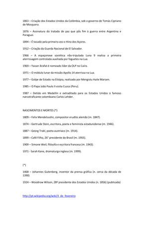 1863 – Criação dos Estados Unidos da Colômbia, sob o governo de Tomás Cipriano
de Mosquera.
1876 – Assinatura do tratado de paz que pôs fim à guerra entre Argentina e
Paraguai.
1894 – É tocado pela primeira vez o Hino dos Açores.
1912 – Criação da Guarda Nacional de El Salvador.
1966 – A espaçonave soviética não-tripulada Luna 9 realiza a primeira
aterrissagem controlada auxiliada por foguetes na Lua.
1969 – Yasser Arafat é nomeado líder da OLP no Cairo.
1971 – O módulo lunar da missão Apollo 14 aterrissa na Lua.
1977 – Golpe de Estado na Etiópia, realizado por Mengistu Haile Mariam.
1985 – O Papa João Paulo II visita Cuzco (Peru).
1987 – Detido em Medellín e extraditado para os Estados Unidos o famoso
narcotraficante colombiano Carlos Lehder.
NASCIMENTOS E MORTES (*)
1809 – Felix Mendelssohn, compositor erudito alemão (m. 1847).
1874 – Gertrude Stein, escritora, poeta e feminista estadunidense (m. 1946).
1887 – Georg Trakl, poeta austríaco (m. 1914).
1899 – Café Filho, 26° presidente do Brasil (m. 1955).
1909 – Simone Weil, filósofa e escritora francesa (m. 1943).
1971 - Sarah Kane, dramaturga inglesa (m. 1999).
(*)
1468 – Johannes Gutenberg, inventor da prensa gráfica (n. cerca da década de
1390)
1924 – Woodrow Wilson, 28º presidente dos Estados Unidos (n. 1856) (publicada)
http://pt.wikipedia.org/wiki/3_de_fevereiro
 