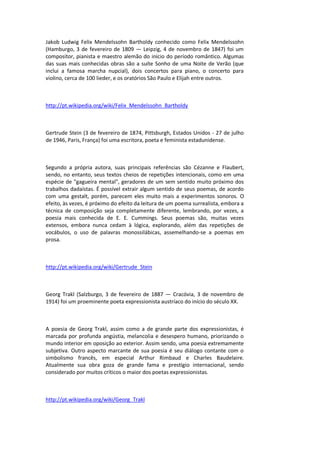 Jakob Ludwig Felix Mendelssohn Bartholdy conhecido como Felix Mendelssohn
(Hamburgo, 3 de fevereiro de 1809 — Leipzig, 4 de novembro de 1847) foi um
compositor, pianista e maestro alemão do início do período romântico. Algumas
das suas mais conhecidas obras são a suíte Sonho de uma Noite de Verão (que
inclui a famosa marcha nupcial), dois concertos para piano, o concerto para
violino, cerca de 100 lieder, e os oratórios São Paulo e Elijah entre outros.
http://pt.wikipedia.org/wiki/Felix_Mendelssohn_Bartholdy
Gertrude Stein (3 de fevereiro de 1874, Pittsburgh, Estados Unidos - 27 de julho
de 1946, Paris, França) foi uma escritora, poeta e feminista estadunidense.
Segundo a própria autora, suas principais referências são Cézanne e Flaubert,
sendo, no entanto, seus textos cheios de repetições intencionais, como em uma
espécie de "gagueira mental", geradores de um sem sentido muito próximo dos
trabalhos dadaístas. É possível extrair algum sentido de seus poemas, de acordo
com uma gestalt, porém, parecem eles muito mais a experimentos sonoros. O
efeito, às vezes, é próximo do efeito da leitura de um poema surrealista, embora a
técnica de composição seja completamente diferente, lembrando, por vezes, a
poesia mais conhecida de E. E. Cummings. Seus poemas são, muitas vezes
extensos, embora nunca cedam à lógica, explorando, além das repetições de
vocábulos, o uso de palavras monossilábicas, assemelhando-se a poemas em
prosa.
http://pt.wikipedia.org/wiki/Gertrude_Stein
Georg Trakl (Salzburgo, 3 de fevereiro de 1887 — Cracóvia, 3 de novembro de
1914) foi um proeminente poeta expressionista austríaco do início do século XX.
A poesia de Georg Trakl, assim como a de grande parte dos expressionistas, é
marcada por profunda angústia, melancolia e desespero humano, priorizando o
mundo interior em oposição ao exterior. Assim sendo, uma poesia extremamente
subjetiva. Outro aspecto marcante de sua poesia é seu diálogo contante com o
simbolismo francês, em especial Arthur Rimbaud e Charles Baudelaire.
Atualmente sua obra goza de grande fama e prestígio internacional, sendo
considerado por muitos críticos o maior dos poetas expressionistas.
http://pt.wikipedia.org/wiki/Georg_Trakl
 