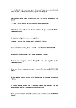 TG - Você ainda está a aprender que o fim e a perfeição das nossas vitórias é
evitar os vícios e as fraquezas daqueles a quem nós subjugar?
Sex and sleep alone make me conscious that I am mortal. ALEXANDER THE
GREAT.
TG - Sexo e dormir sozinho faz-me consciente de que sou mortal.
A literatura, como toda a arte, é uma confissão de que a vida não basta.
FERNANDO PESSOA.
Navegadores antigos tinham uma frase gloriosa:
"Navegar é preciso; viver não é preciso". FERNANDO PESSOA.
Nunca ninguém se perdeu / Tudo é verdade e caminho. FERNANDO PESSOA.
Deus quer, o homem sonha, a obra nasce. FERNANDO PESSOA.
Deus ao mar o perigo e o abismo deu, / Mas nele é que espelhou o céu.
FERNANDO PESSOA.
O mar com fim será grego ou romano: / O mar sem fim é português. FERNANDO
PESSOA.
Ó mar salgado, quanto do teu sal / São lágrimas de Portugal. FERNANDO
PESSOA.
Os Deuses vendem quando dão. / Compra-se a glória com desgraça. / Ai dos
felizes, porque são / Só o que passa! FERNANDO PESSOA.
Quem quer passar além do Bojador / Tem que passar além da dor. FERNANDO
PESSOA.
 
