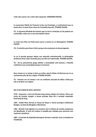 Tudo vale a pena / Se a alma não é pequena. FERNANDO PESSOA.
La souveraine félicité de l'homme ici-bas est d'anticiper, si confusément que ce
puisse être, la vision face-à-face de l'immobile éternité. ÉTIENNE GILSON.
TG - A suprema felicidade do homem aqui na terra é antecipar se ele poderia ser
confundido, visão cara-a-cara eternidade imóvel.
La route vers Dieu est facile parce qu'on y avance en se déchargeant. ÉTIENNE
GILSON.
TG - O caminho para Deus é fácil, porque nós avançamos-lo descarregando.
Là ou la pensée grecque admet une nécessité antirationnelle, la philosophie
chrétienne brise cette nécessité parce qu'elle est irrationnelle. ÉTIENNE GILSON.
TG - Há ou pensamento grego admite a necessidade anti-racional, a filosofia
cristã brisa essa necessidade porque é irracional.
Nous vivons en un temps et dans un milieu saturé d'idées chrétiennes qui ne se
souviennent plus de leur origine. ÉTIENNE GILSON.
TG - Vivemos em um tempo e em um ambiente saturado de idéias cristãs que
vão se lembrar sua origem.
EM 14 DE JUNHO DE 2015, DESTACO:
1276 - Enquanto a corte da Dinastia Sung estava exilada em Fuzhou, China, por
conta da invasão mongol, o jovem príncipe Zhao Shi é coroado Imperador
Duanzong de Sung.
1287 - Kublai Khan derrota as forças de Nayan e outros príncipes tradicionais
Borjigin, no leste da Mongólia e Manchúria.
1381 - Ricardo II de Inglaterra se encontra com os líderes da revolta camponesa
em Blackheath. A Torre de Londres é invadida por rebeldes que entraram sem
nenhuma resistência.
1807 - O exército de Napoleão Bonaparte derrota o exército russo na batalha de
Friedlândia.
 