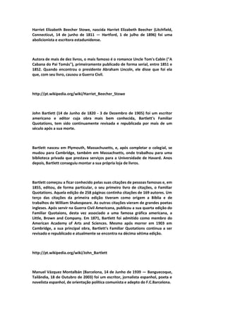Harriet Elizabeth Beecher Stowe, nascida Harriet Elizabeth Beecher (Litchfield,
Connecticut, 14 de junho de 1811 — Hartford, 1 de julho de 1896) foi uma
abolicionista e escritora estadunidense.
Autora de mais de dez livros, o mais famoso é o romance Uncle Tom's Cabin ("A
Cabana do Pai Tomás"), primeiramente publicado de forma serial, entre 1851 e
1852. Quando encontrou o presidente Abraham Lincoln, ele disse que foi ela
que, com seu livro, causou a Guerra Civil.
http://pt.wikipedia.org/wiki/Harriet_Beecher_Stowe
John Bartlett (14 de Junho de 1820 - 3 de Dezembro de 1905) foi um escritor
americano e editor cuja obra mais bem conhecida, Bartlett's Familiar
Quotations, tem sido continuamente revisada e republicada por mais de um
século após a sua morte.
Bartlett nasceu em Plymouth, Massachusetts, e, após completar o colegial, se
mudou para Cambridge, também em Massachsetts, onde trabalhou para uma
biblioteca privada que prestava serviços para a Universidade de Havard. Anos
depois, Bartlett conseguiu montar a sua própria loja de livros.
Bartlett começou a ficar conhecido pelas suas citações de pessoas famosas e, em
1855, editou, de forma particular, o seu primeiro livro de citações, o Familiar
Quotations. Aquela edição de 258 páginas continha citações de 169 autores. Um
terço das citações da primeira edição tiveram como origem a Bíblia e de
trabalhos de William Shakespeare. As outras citações vieram de grandes poetas
ingleses. Após servir na Guerra Civil Americana, publicou a sua quarta edição do
Familiar Quotaions, desta vez associado a uma famosa gráfica americana, a
Little, Brown and Company. Em 1871, Bartlett foi admitido como membro do
American Academy of Arts and Sciences. Mesmo após morrer em 1903 em
Cambridge, a sua principal obra, Bartlett's Familiar Quotations continua a ser
revisado e republicado e atualmente se encontra na décima sétima edição.
http://pt.wikipedia.org/wiki/John_Bartlett
Manuel Vázquez Montalbán (Barcelona, 14 de Junho de 1939 — Banguecoque,
Tailândia, 18 de Outubro de 2003) foi um escritor, jornalista espanhol, poeta e
novelista espanhol, de orientação política comunista e adepto do F.C.Barcelona.
 