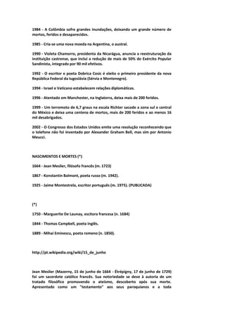 1984 - A Colômbia sofre grandes inundações, deixando um grande número de
mortos, feridos e desaparecidos.
1985 - Cria-se uma nova moeda na Argentina, o austral.
1990 - Violeta Chamorro, presidenta da Nicarágua, anuncia a reestruturação da
instituição castrense, que inclui a redução de mais de 50% do Exército Popular
Sandinista, integrado por 90 mil efetivos.
1992 - O escritor e poeta Dobrica Cosic é eleito o primeiro presidente da nova
República Federal da Iugoslávia (Sérvia e Montenegro).
1994 - Israel e Vaticano estabelecem relações diplomáticas.
1996 - Atentado em Manchester, na Inglaterra, deixa mais de 200 feridos.
1999 - Um terremoto de 6,7 graus na escala Richter sacode a zona sul e central
do México e deixa uma centena de mortos, mais de 200 feridos e ao menos 16
mil desabrigados.
2002 - O Congresso dos Estados Unidos emite uma resolução reconhecendo que
o telefone não foi inventado por Alexander Graham Bell, mas sim por Antonio
Meucci.
NASCIMENTOS E MORTES (*)
1664 - Jean Meslier, filósofo francês (m. 1723)
1867 - Konstantin Balmont, poeta russo (m. 1942).
1925 - Jaime Montestrela, escritor português (m. 1975). (PUBLICADA)
(*)
1750 - Marguerite De Launay, escitora francesa (n. 1684)
1844 - Thomas Campbell, poeta inglês.
1889 - Mihai Eminescu, poeta romeno (n. 1850).
http://pt.wikipedia.org/wiki/15_de_junho
Jean Meslier (Mazerny, 15 de junho de 1664 - Étrépigny, 17 de junho de 1729)
foi um sacerdote católico francês. Sua notoriedade se deve à autoria de um
tratado filosófico promovendo o ateísmo, descoberto após sua morte.
Apresentado como um "testamento" aos seus paroquianos e a toda
 