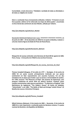 humanidade, o texto denuncia a "falsidade e vanidade de todas as divindades e
de todas as religiões do mundo".
Dele é a conhecida frase erroneamente atribuída a Voltaire: "O homem só será
livre quando o último rei for enforcado nas tripas do último padre", encontrada
no livro Extrait des sentiments de Jean Meslier, editado por Voltaire.
http://pt.wikipedia.org/wiki/Jean_Meslier
Konstantin Dmitrievich Balmont (em russo: ?????????? ?????????? ????????, 15
de junho de 1867 – 24 de dezembro de 1942) foi um poeta simbolista, tradutor e
uma das maiores figuras da Idade de Prata da Poesia Russa.
http://pt.wikipedia.org/wiki/Konstantin_Balmont
Marguerite de Launay conhecida como Baronesa de Staal (30 de agosto de 1684,
Paris, França - 15 de junho de 1750) foi uma escritora francesa.
http://pt.wikipedia.org/wiki/Marguerite_de_Launay,_baronesa_de_Staal
Thomas Campbell (Glasgow, 27 de julho de 1777 — Boulogne, 15 de junho de
1844) foi um poeta escocês principalmente lembrado por sua poesia
sentimental em lidar especialmente com assuntos humanos. Foi um dos
iniciadores de um plano para fundar o que se tornou a Universidade de Londres.
Em 1799, escreveu "The Pleasures of Hope" (Os prazeres da Esperança), uma
pesquisa tradicional do século XVIII em dísticos heróicos. Produziu várias
canções emocionantes sobre guerras patrióticas—"Ye Mariners of England" (Vós
Marinheiros da Inglaterra), "The Soldier's Dream" (O Sonho do Soldado),
"Hohenlinden" e em 1801, "The Battle of Mad and Strange Turkish Princes" (A
Batalha dos Loucos e Estranhos Príncipes).
http://pt.wikipedia.org/wiki/Thomas_Campbell
Mihail Eminescu (Botosani, 15 de Janeiro de 1850 — Bucareste, 15 de Junho de
1889) foi o mais importante e conhecido poeta da literatura romena. É o poeta
nacional da Romênia e da República da Moldávia.
 