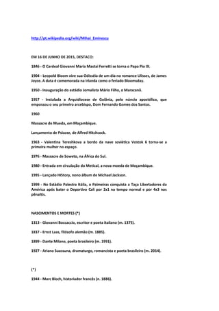 http://pt.wikipedia.org/wiki/Mihai_Eminescu
EM 16 DE JUNHO DE 2015, DESTACO:
1846 - O Cardeal Giovanni Maria Mastai Ferretti se torna o Papa Pio IX.
1904 - Leopold Bloom vive sua Odisséia de um dia no romance Ulisses, de James
Joyce. A data é comemorada na Irlanda como o feriado Bloomsday.
1950 - Inauguração do estádio Jornalista Mário Filho, o Maracanã.
1957 - Instalada a Arquidiocese de Goiânia, pelo núncio apostólico, que
empossou o seu primeiro arcebispo, Dom Fernando Gomes dos Santos.
1960
Massacre de Mueda, em Moçambique.
Lançamento de Psicose, de Alfred Hitchcock.
1963 - Valentina Tereshkova a bordo da nave soviética Vostok 6 torna-se a
primeira mulher no espaço.
1976 - Massacre de Soweto, na África do Sul.
1980 - Entrada em circulação do Metical, a nova moeda de Moçambique.
1995 - Lançado HIStory, nono álbum de Michael Jackson.
1999 - No Estádio Palestra Itália, o Palmeiras conquista a Taça Libertadores da
América após bater o Deportivo Cali por 2x1 no tempo normal e por 4x3 nos
pênaltis.
NASCIMENTOS E MORTES (*)
1313 - Giovanni Boccaccio, escritor e poeta italiano (m. 1375).
1837 - Ernst Laas, filósofo alemão (m. 1885).
1899 - Dante Milano, poeta brasileiro (m. 1991).
1927 - Ariano Suassuna, dramaturgo, romancista e poeta brasileiro (m. 2014).
(*)
1944 - Marc Bloch, historiador francês (n. 1886).
 
