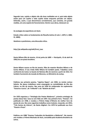 Segundo Laas, sujeito e objeto não são duas realidades em si, pois todo objeto
existe para um sujeito e todo sujeito existe enquanto percebe um objeto.
Defendia, assim, o que denominava correlativismo, que consistia, em grande
medida, em uma espécie de fenomenismo. Dentre suas obras, destacam-se:
As analogias da experiência em Kant;
Estudo crítico sobre os fundamentos da filosofia teórica (3 vols: I, 1879; II, 1882;
III, 1884);
Idealismo e positivismo, uma discussão crítica.
http://pt.wikipedia.org/wiki/Ernst_Laas
Dante Milano (Rio de Janeiro, 16 de junho de 1899 — Petrópolis, 15 de abril de
1991) foi um poeta brasileiro.
Dante Milano nasceu no Rio de Janeiro, filho do maestro Nicolino Milano e de
Corina Milano. O seu irmão Atílio Milano foi também poeta. Trabalhou como
conferente de textos na Gazeta de Notícias (Rio de Janeiro) a partir de 1913. Foi
também funcionário do Juizado de Menores, no Ministério da Justiça.
Publicou seu primeiro poema, "Lágrima Negra", em 1920, na revista carioca
Selecta. Na época trabalhava como empregado na contabilidade da Ilha das
Cobras, no Rio de Janeiro. Nos anos de 1930 foi colaborador do suplemento
"Autores e Livros", de "A Manhã" e do "Boletim de Ariel".
Em 1935 organizou a "Antologia dos Poetas Modernos", primeira antologia de
poetas dessa fase. Casa-se com Alda em 1947. Seu primeiro livro, "Poesias", foi
publicado em 1948, e recebeu o Prêmio Felipe d'Oliveira de melhor livro de
poesia do ano. Nos anos seguintes trabalhou como tradutor, lançando, em 1953,
"Três Cantos do Inferno", de Dante Alighieri. Em 1979 foi publicado seu livro
"Poesia e Prosa".
Publicou em 1988 "Poemas Traduzidos de Baudelaire e Mallarmé". No mesmo
ano recebeu o Prêmio Machado de Assis, concedido pela Academia Brasileira de
Letras.
 