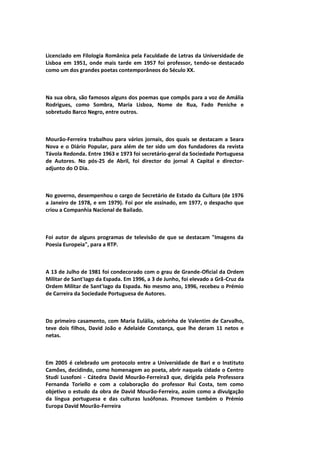 Licenciado em Filologia Românica pela Faculdade de Letras da Universidade de
Lisboa em 1951, onde mais tarde em 1957 foi professor, tendo-se destacado
como um dos grandes poetas contemporâneos do Século XX.
Na sua obra, são famosos alguns dos poemas que compôs para a voz de Amália
Rodrigues, como Sombra, Maria Lisboa, Nome de Rua, Fado Peniche e
sobretudo Barco Negro, entre outros.
Mourão-Ferreira trabalhou para vários jornais, dos quais se destacam a Seara
Nova e o Diário Popular, para além de ter sido um dos fundadores da revista
Távola Redonda. Entre 1963 e 1973 foi secretário-geral da Sociedade Portuguesa
de Autores. No pós-25 de Abril, foi director do jornal A Capital e director-
adjunto do O Dia.
No governo, desempenhou o cargo de Secretário de Estado da Cultura (de 1976
a Janeiro de 1978, e em 1979). Foi por ele assinado, em 1977, o despacho que
criou a Companhia Nacional de Bailado.
Foi autor de alguns programas de televisão de que se destacam "Imagens da
Poesia Europeia", para a RTP.
A 13 de Julho de 1981 foi condecorado com o grau de Grande-Oficial da Ordem
Militar de Sant'Iago da Espada. Em 1996, a 3 de Junho, foi elevado a Grã-Cruz da
Ordem Militar de Sant'Iago da Espada. No mesmo ano, 1996, recebeu o Prémio
de Carreira da Sociedade Portuguesa de Autores.
Do primeiro casamento, com Maria Eulália, sobrinha de Valentim de Carvalho,
teve dois filhos, David João e Adelaide Constança, que lhe deram 11 netos e
netas.
Em 2005 é celebrado um protocolo entre a Universidade de Bari e o Instituto
Camões, decidindo, como homenagem ao poeta, abrir naquela cidade o Centro
Studi Lusofoni - Cátedra David Mourão-Ferreira3 que, dirigida pela Professora
Fernanda Toriello e com a colaboração do professor Rui Costa, tem como
objetivo o estudo da obra de David Mourão-Ferreira, assim como a divulgação
da língua portuguesa e das culturas lusófonas. Promove também o Prémio
Europa David Mourão-Ferreira
 