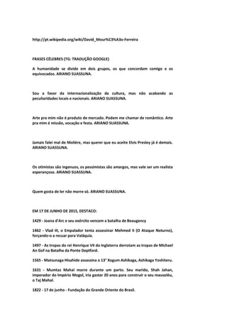 http://pt.wikipedia.org/wiki/David_Mour%C3%A3o-Ferreira
FRASES CÉLEBRES (TG: TRADUÇÃO GOOGLE)
A humanidade se divide em dois grupos, os que concordam comigo e os
equivocados. ARIANO SUASSUNA.
Sou a favor da internacionalização da cultura, mas não acabando as
peculiaridades locais e nacionais. ARIANO SUASSUNA.
Arte pra mim não é produto de mercado. Podem me chamar de romântico. Arte
pra mim é missão, vocação e festa. ARIANO SUASSUNA.
Jamais falei mal de Molière, mas querer que eu aceite Elvis Presley já é demais.
ARIANO SUASSUNA.
Os otimistas são ingenuos, os pessimistas são amargos, mas vale ser um realista
esperançoso. ARIANO SUASSUNA.
Quem gosta de ler não morre só. ARIANO SUASSUNA.
EM 17 DE JUNHO DE 2015, DESTACO:
1429 - Joana d'Arc e seu exército vencem a batalha de Beaugency
1462 - Vlad III, o Empalador tenta assassinar Mehmed II (O Ataque Noturno),
forçando-o a recuar para Valáquia.
1497 - As tropas do rei Henrique VII da Inglaterra derrotam as tropas de Michael
An Gof na Batalha da Ponte Deptford.
1565 - Matsunaga Hisahide assassina o 13° Xogum Ashikaga, Ashikaga Yoshiteru.
1631 - Mumtaz Mahal morre durante um parto. Seu marido, Shah Jahan,
imperador do Império Mogol, iria gastar 20 anos para construir o seu mausoléu,
o Taj Mahal.
1822 - 17 de junho - Fundação do Grande Oriente do Brasil.
 
