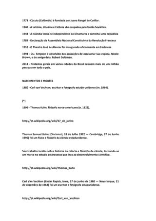 1773 - Cúcuta (Colômbia) é fundada por Juana Rangel de Cuéllar.
1940 - A Letônia, Lituânia e Estônia são ocupadas pela União Soviética.
1944 - A Islândia torna-se independente da Dinamarca e constitui uma república
1789 - Declaração da Assembleia Nacional Constituinte da Revolução Francesa
1910 - O Theatro José de Alencar foi inaugurado oficialmente em Fortaleza
1994 - O.J. Simpson é absolvido das acusações de assassinar sua esposa, Nicole
Brown, e do amigo dela, Robert Goldman.
2013 - Protestos gerais em várias cidades do Brasil reúnem mais de um milhão
pessoas em todo o país.
NASCIMENTOS E MORTES
1880 - Carl van Vechten, escritor e fotógrafo estado-unidense (m. 1964).
(*)
1996 - Thomas Kuhn, filósofo norte-americano (n. 1922).
http://pt.wikipedia.org/wiki/17_de_junho
Thomas Samuel Kuhn (Cincinnati, 18 de Julho 1922 — Cambridge, 17 de Junho
1996) foi um físico e filósofo da ciência estadunidense.
Seu trabalho incidiu sobre história da ciência e filosofia da ciência, tornando-se
um marco no estudo do processo que leva ao desenvolvimento científico.
http://pt.wikipedia.org/wiki/Thomas_Kuhn
Carl Van Vechten (Cedar Rapids, Iowa, 17 de junho de 1880 — Nova Iorque, 21
de dezembro de 1964) foi um escritor e fotógrafo estadunidense.
http://pt.wikipedia.org/wiki/Carl_van_Vechten
 