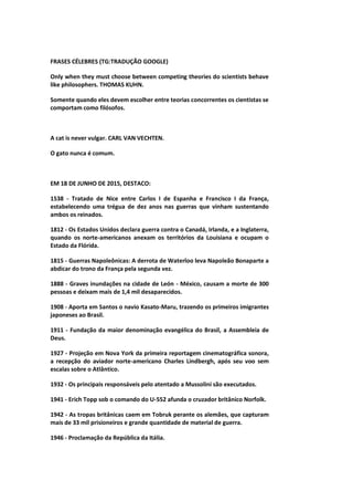 FRASES CÉLEBRES (TG:TRADUÇÃO GOOGLE)
Only when they must choose between competing theories do scientists behave
like philosophers. THOMAS KUHN.
Somente quando eles devem escolher entre teorias concorrentes os cientistas se
comportam como filósofos.
A cat is never vulgar. CARL VAN VECHTEN.
O gato nunca é comum.
EM 18 DE JUNHO DE 2015, DESTACO:
1538 - Tratado de Nice entre Carlos I de Espanha e Francisco I da França,
estabelecendo uma trégua de dez anos nas guerras que vinham sustentando
ambos os reinados.
1812 - Os Estados Unidos declara guerra contra o Canadá, Irlanda, e a Inglaterra,
quando os norte-americanos anexam os territórios da Louisiana e ocupam o
Estado da Flórida.
1815 - Guerras Napoleônicas: A derrota de Waterloo leva Napoleão Bonaparte a
abdicar do trono da França pela segunda vez.
1888 - Graves inundações na cidade de León - México, causam a morte de 300
pessoas e deixam mais de 1,4 mil desaparecidos.
1908 - Aporta em Santos o navio Kasato-Maru, trazendo os primeiros imigrantes
japoneses ao Brasil.
1911 - Fundação da maior denominação evangélica do Brasil, a Assembleia de
Deus.
1927 - Projeção em Nova York da primeira reportagem cinematográfica sonora,
a recepção do aviador norte-americano Charles Lindbergh, após seu voo sem
escalas sobre o Atlântico.
1932 - Os principais responsáveis pelo atentado a Mussolini são executados.
1941 - Erich Topp sob o comando do U-552 afunda o cruzador britânico Norfolk.
1942 - As tropas britânicas caem em Tobruk perante os alemães, que capturam
mais de 33 mil prisioneiros e grande quantidade de material de guerra.
1946 - Proclamação da República da Itália.
 