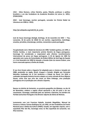 1914 - Sílvio Romero, crítico literário, poeta, filósofo, professor e político
brasileiro e um dos fundadores da Academia Brasileira de Letras (n. 1851).
(PUBLICADA)
2010 - José Saramago, escritor português, vencedor do Prémio Nobel da
Literatura em 1998 (n. 1922).
http://pt.wikipedia.org/wiki/18_de_junho
José de Sousa Saramago (Golegã, Azinhaga, 16 de novembro de 1922 — Tías,
Lanzarote, 18 de junho de 2010) foi um escritor, argumentista, teatrólogo,
ensaísta, jornalista, dramaturgo, contista, romancista e poeta português.
Foi galardoado com o Nobel de Literatura de 1998. Também ganhou, em 1995, o
Prémio Camões, o mais importante prémio literário da língua portuguesa.
Saramago foi considerado o responsável pelo efectivo reconhecimento
internacional da prosa em língua portuguesa. A 24 de Agosto de 1985 foi
agraciado com o grau de Comendador da Ordem Militar de Sant'Iago da Espada
e a 3 de Dezembro de 1998 foi elevado a Grande-Colar da mesma Ordem, uma
honra reservada apenas a Chefes de Estado.
O seu livro Ensaio sobre a Cegueira foi adaptado para o cinema e lançado em
2008, produzido no Japão, Brasil, Uruguai e Canadá, dirigido por Fernando
Meirelles (realizador de O Fiel Jardineiro e Cidade de Deus). Em 2010 o
realizador português António Ferreira adapta um conto retirado do livro Objecto
Quase, conto esse que viria dar nome ao filme Embargo, uma produção
portuguesa em co-produção com o Brasil e Espanha.
Nasceu no distrito de Santarém, na província geográfica do Ribatejo, no dia 16
de Novembro, embora o registo oficial apresente o dia 18 como o do seu
nascimento. Saramago, conhecido pelo seu ateísmo e iberismo, foi membro do
Partido Comunista Português e foi director-adjunto do Diário de Notícias.
Juntamente com Luiz Francisco Rebello, Armindo Magalhães, Manuel da
Fonseca e Urbano Tavares Rodrigues foi, em 1992, um dos fundadores da Frente
Nacional para a Defesa da Cultura (FNDC). Casado, em segundas núpcias, com a
espanhola Pilar del Río, Saramago viveu na ilha espanhola de Lanzarote, nas
Ilhas Canárias.
 