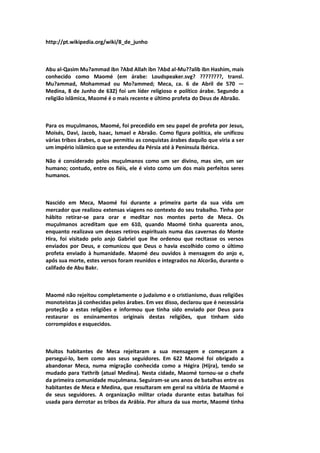 http://pt.wikipedia.org/wiki/8_de_junho
Abu al-Qasim Mu?ammad ibn ?Abd Allah ibn ?Abd al-Mu??alib ibn Hashim, mais
conhecido como Maomé (em árabe: Loudspeaker.svg? ????????, transl.
Mu?ammad, Mohammad ou Mo?ammed; Meca, ca. 6 de Abril de 570 —
Medina, 8 de Junho de 632) foi um líder religioso e político árabe. Segundo a
religião islâmica, Maomé é o mais recente e último profeta do Deus de Abraão.
Para os muçulmanos, Maomé, foi precedido em seu papel de profeta por Jesus,
Moisés, Davi, Jacob, Isaac, Ismael e Abraão. Como figura política, ele unificou
várias tribos árabes, o que permitiu as conquistas árabes daquilo que viria a ser
um império islâmico que se estendeu da Pérsia até à Península Ibérica.
Não é considerado pelos muçulmanos como um ser divino, mas sim, um ser
humano; contudo, entre os fiéis, ele é visto como um dos mais perfeitos seres
humanos.
Nascido em Meca, Maomé foi durante a primeira parte da sua vida um
mercador que realizou extensas viagens no contexto do seu trabalho. Tinha por
hábito retirar-se para orar e meditar nos montes perto de Meca. Os
muçulmanos acreditam que em 610, quando Maomé tinha quarenta anos,
enquanto realizava um desses retiros espirituais numa das cavernas do Monte
Hira, foi visitado pelo anjo Gabriel que lhe ordenou que recitasse os versos
enviados por Deus, e comunicou que Deus o havia escolhido como o último
profeta enviado à humanidade. Maomé deu ouvidos à mensagem do anjo e,
após sua morte, estes versos foram reunidos e integrados no Alcorão, durante o
califado de Abu Bakr.
Maomé não rejeitou completamente o judaísmo e o cristianismo, duas religiões
monoteístas já conhecidas pelos árabes. Em vez disso, declarou que é necessária
proteção a estas religiões e informou que tinha sido enviado por Deus para
restaurar os ensinamentos originais destas religiões, que tinham sido
corrompidos e esquecidos.
Muitos habitantes de Meca rejeitaram a sua mensagem e começaram a
persegui-lo, bem como aos seus seguidores. Em 622 Maomé foi obrigado a
abandonar Meca, numa migração conhecida como a Hégira (Hijra), tendo se
mudado para Yathrib (atual Medina). Nesta cidade, Maomé tornou-se o chefe
da primeira comunidade muçulmana. Seguiram-se uns anos de batalhas entre os
habitantes de Meca e Medina, que resultaram em geral na vitória de Maomé e
de seus seguidores. A organização militar criada durante estas batalhas foi
usada para derrotar as tribos da Arábia. Por altura da sua morte, Maomé tinha
 