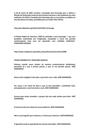 A 29 de Junho de 2007 constitui a Fundação José Saramago para a defesa e
difusão da Declaração Universal dos Direitos Humanos e dos problemas do meio
ambiente. Em 2012 a Fundação José Saramago abre as suas portas ao público na
Casa dos Bicos em Lisboa, presidida pela sua mulher Pilar del Río.
http://pt.wikipedia.org/wiki/Jos%C3%A9_Saramago
O Prêmio Nobel de Literatura 1998 foi atribuído a José Saramago ", que com
parábolas sustentadas por imaginação, compaixão e ironia nos permite
continuamente mais uma vez apreender uma realidade indefinível".
(TRADUÇÃO GOOGLE)
http://www.nobelprize.org/nobel_prizes/literature/laureates/1998/
FRASES CÉLEBRES (TG: TRADUÇÃO GOOGLE)
Estamos usando nosso cérebro de maneira excessivamente disciplinada,
pensando só o que é preciso pensar, o que se nos permite pensar. JOSÉ
SARAMAGO.
Nossa maior tragédia é não saber o que fazer com a vida. JOSÉ SARAMAGO.
Por causa e em nome de Deus é que se tem permitido e justificado tudo,
principalmente o mais horrendo e cruel. JOSÉ SARAMAGO.
Escrevo para tentar entender, e porque não tem nada melhor para fazer. JOSÉ
SARAMAGO.
O universo não tem notícia da nossa existência. JOSÉ SARAMAGO.
Não é a pornografia que é obscena, é a fome que é obscena. JOSÉ SARAMAGO.
A ignorância está se expandindo de maneira aterradora. JOSÉ SARAMAGO.
 