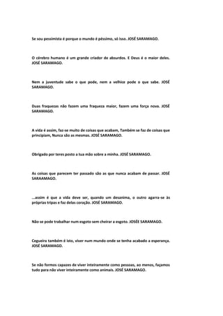 Se sou pessimista é porque o mundo é péssimo, só isso. JOSÉ SARAMAGO.
O cérebro humano é um grande criador de absurdos. E Deus é o maior deles.
JOSÉ SARAMAGO.
Nem a juventude sabe o que pode, nem a velhice pode o que sabe. JOSÉ
SARAMAGO.
Duas fraquezas não fazem uma fraqueza maior, fazem uma força nova. JOSÉ
SARAMAGO.
A vida é assim, faz-se muito de coisas que acabam, Também se faz de coisas que
principiam, Nunca são as mesmas. JOSÉ SARAMAGO.
Obrigado por teres posto a tua mão sobre a minha. JOSÉ SARAMAGO.
As coisas que parecem ter passado são as que nunca acabam de passar. JOSÉ
SARAAMAGO.
...assim é que a vida deve ser, quando um desanima, o outro agarra-se às
próprias tripas e faz delas coração. JOSÉ SARAMAGO.
Não se pode trabalhar num esgoto sem cheirar a esgoto. JOSÉE SARAMAGO.
Cegueira também é isto, viver num mundo onde se tenha acabado a esperança.
JOSÉ SARAMAGO.
Se não formos capazes de viver inteiramente como pessoas, ao menos, façamos
tudo para não viver inteiramente como animais. JOSÉ SARAMAGO.
 