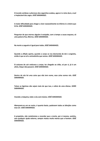O mundo caridoso e pitoresco dos ceguinhos acabou, agora é o reino duro, cruel
e implacável dos cegos. JOSÉ SARAMAGO.
A maior dificuldade para chegar a viver razoavelmente no inferno é o cheiro que
lá há. JOSÉ SARAMAGO.
Perguntar de que morreu alguém é estúpido, com o tempo a causa esquece, só
uma palavra fica, Morreu. JOSÉ SARAMAGO.
Na morte a cegueira é igual para todos. JOSÉ SARAMAGO.
Quando a aflição aperta, quando o corpo se nos desmanda de dor e angústia,
então é que se vê o animalzinho que somos. JOSÉ SARAMAGO.
O costume de cair endurece o corpo, ter chegado ao chão, só por si, já é um
alívio, Daqui não passarei. JOSÉ SARAMAGO.
Dentro de nós há uma coisa que não tem nome, essa coisa somos nós. JOSÉ
SARAMAGO.
Talvez as lágrimas não sejam mais do que isso, o alívio de uma ofensa. JOSÉE
SARAMAGO.
Voando a máquina, todo o céu será música. JOSÉ SARAMAGO.
Abençoem-se um ao outro, é quanto basta, pudessem todas as bênçãos como
essa ser. JOSÉ SARAMAGO.
A propósito, não resistiremos a recordar que a morte, por si mesma, sozinha,
sem qualquer ajuda externa, sempre matou muito menos que o homem. JOSÉ
SARAMAGO.
 