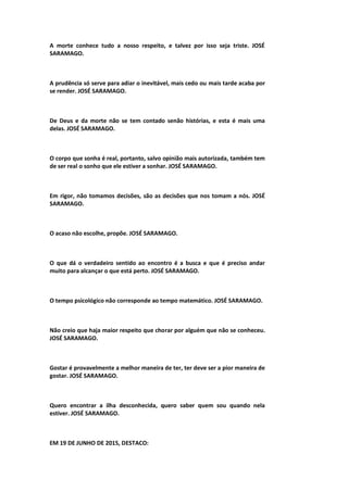 A morte conhece tudo a nosso respeito, e talvez por isso seja triste. JOSÉ
SARAMAGO.
A prudência só serve para adiar o inevitável, mais cedo ou mais tarde acaba por
se render. JOSÉ SARAMAGO.
De Deus e da morte não se tem contado senão histórias, e esta é mais uma
delas. JOSÉ SARAMAGO.
O corpo que sonha é real, portanto, salvo opinião mais autorizada, também tem
de ser real o sonho que ele estiver a sonhar. JOSÉ SARAMAGO.
Em rigor, não tomamos decisões, são as decisões que nos tomam a nós. JOSÉ
SARAMAGO.
O acaso não escolhe, propõe. JOSÉ SARAMAGO.
O que dá o verdadeiro sentido ao encontro é a busca e que é preciso andar
muito para alcançar o que está perto. JOSÉ SARAMAGO.
O tempo psicológico não corresponde ao tempo matemático. JOSÉ SARAMAGO.
Não creio que haja maior respeito que chorar por alguém que não se conheceu.
JOSÉ SARAMAGO.
Gostar é provavelmente a melhor maneira de ter, ter deve ser a pior maneira de
gostar. JOSÉ SARAMAGO.
Quero encontrar a ilha desconhecida, quero saber quem sou quando nela
estiver. JOSÉ SARAMAGO.
EM 19 DE JUNHO DE 2015, DESTACO:
 