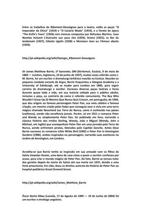 Entre os trabalhos de Ribemont-Dessaignes para o teatro, estão as peças "O
Imperador da China" (1919) e "O Canário Mudo" (1919), e o livreto de ópera
"The Knife's Tears" (1926) com músicas compostas por Bohuslav Martinu. Suas
Novelas incluem L'Autruche aux yeux clos (1924), Ariane (1925), Le Bar du
lendemain (1927), Céleste Ugolin (1928) e Monsieur Jean ou l'Amour absolu
(1934).
http://pt.wikipedia.org/wiki/Georges_Ribemont-Dessaignes
Sir James Matthew Barrie, 1º baronete, OM (Kirriemuir, Escócia, 9 de maio de
1860 — Londres, Inglaterra, 19 de junho de 1937), muitas vezes referido como J.
M. Barrie, foi um escritor e dramaturgo britânico nascido na Escócia. Nascido no
pequeno condado escocês de Argus, Barrie frequentou a Glasgow Academy e a
University of Edinburgh, até se mudar para Londres em 1885, para seguir
carreira de dramaturgo e escritor. Escreveu diversas peças teatrais e livros
durante quase toda a vida, em sua maioria voltada para o público adulto,
inclusive a peça, ao contrário do como é referido comumente, The Boy Who
Wouldn't Grow Up (O Menino Que Nunca Quis Crescer, em português), de 1904,
que deu origem ao famoso personagem Peter Pan, sua mais célebre e famosa
criação, um menino criado pelas fadas que conseguia voar e vivia em uma terra
mágica chamada Neverland (ou Terra do Nunca, como é conhecido nos países
lusófonos), aonde não envelhecia jamais. Porém, só em 1911 o romance Peter
and Wendy ou simplesmente Peter Pan, foi publicado em livro, narrando a
clássica história dos irmãos Darling, Wendy, João e Miguel (Wendy, John e
Michael, em inglês) que acompanham Peter Pan em uma jornada pela Terra do
Nunca, aonde enfrentam piratas, liderados pelo Capitão Gancho. Antes disso
Barrie escreveu os romances Little White Bird (1902) e Peter Pan in Kensington
Gardens (1906), ambos inspirados no personagem, narrando suas aventuras no
Jardins de Kensington, em Londres.
Acredita-se que Barrie tenha se inspirado em sua amizade com os filhos de
Sylvia Llewelyn Davies, uma dona de casa viúva a quem o escritor conheceu por
acaso, para criar o mundo mágico de Peter Pan. De fato, Barrie se tornou tutor
dos garotos depois da morte de Sylvia até sua morte em 1937, devido a uma
forte pneumonia; Em vida, doou os direitos autorais da história de Peter Pan ao
hospital pediátrico Great Ormond Street.
http://pt.wikipedia.org/wiki/James_Matthew_Barrie
Óscar Bento Ribas (Luanda, 17 de Agosto de 1909 — 19 de Junho de 2004) foi
um escritor e etnólogo angolano.
 