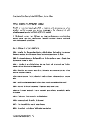 http://pt.wikipedia.org/wiki/%C3%93scar_Bento_Ribas
FRASES CÉLEBRES (TG: TRADUTOR GOOGLE)
The life of every man is a diary in which he means to write one story, and writes
another; and his humblest hour is when he compares the volume as it is with
what he vowed to make it. JAMES MATTHEW BARRIE.
A vida de cada homem é um diário em que ele pretende escrever uma história, e
escreve outra; e sua hora mais humilde é quando compara o volume como está
com aquilo que ele jurou fazer.
EM 21 DE JUNHO DE 2015, DESTACO:
451 - Batalha dos Campos Cataláunicos: Flávio Aécio do Império Romano do
Ocidente ao lado dos visigodos e alanos lutam contra os hunos de Átila.
538 - Trasladação do corpo do Papa Silvério da Ilha de Ponza para a Catedral da
Comuna de Ponza, na Itália.
1632 - Criação da província inglesa de Maryland, sob o controle de Cecilius
Calvert conhecido como Lord Baltimore.
1685 - Rebelião Monmouth: Jaime Scott, duque de Monmouth se declara Rei da
Inglaterra em Bridgwater.
1789 - Deputados do Terceiro Estado francês realizam o Juramento do Jogo da
Péla.
1837 - Vitória torna-se rainha do Reino Unido após a morte de Guilherme IV.
1863 - Virgínia Ocidental torna-se o 35º estado norte-americano.
1890 - A França é a primeira nação europeia a reconhecer a República Velha
brasileira.
1928 - Fundado o clube espanhol Real Valladolid.
1960 - Independência do Mali e do Senegal.
1971 - Estreia no México a série local Chaves.
2003 - Anunciada a criação da Wikimedia Foundation.
NASCIMENTOS E MORTES (*)
 