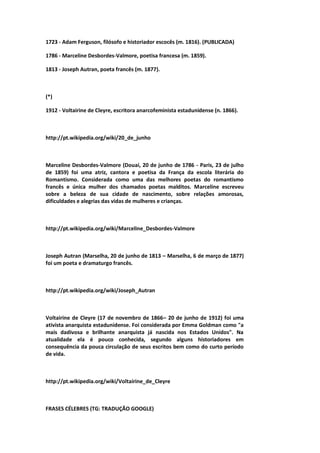 1723 - Adam Ferguson, filósofo e historiador escocês (m. 1816). (PUBLICADA)
1786 - Marceline Desbordes-Valmore, poetisa francesa (m. 1859).
1813 - Joseph Autran, poeta francês (m. 1877).
(*)
1912 - Voltairine de Cleyre, escritora anarcofeminista estadunidense (n. 1866).
http://pt.wikipedia.org/wiki/20_de_junho
Marceline Desbordes-Valmore (Douai, 20 de junho de 1786 - Paris, 23 de julho
de 1859) foi uma atriz, cantora e poetisa da França da escola literária do
Romantismo. Considerada como uma das melhores poetas do romantismo
francês e única mulher dos chamados poetas malditos. Marceline escreveu
sobre a beleza de sua cidade de nascimento, sobre relações amorosas,
dificuldades e alegrias das vidas de mulheres e crianças.
http://pt.wikipedia.org/wiki/Marceline_Desbordes-Valmore
Joseph Autran (Marselha, 20 de junho de 1813 – Marselha, 6 de março de 1877)
foi um poeta e dramaturgo francês.
http://pt.wikipedia.org/wiki/Joseph_Autran
Voltairine de Cleyre (17 de novembro de 1866– 20 de junho de 1912) foi uma
ativista anarquista estadunidense. Foi considerada por Emma Goldman como "a
mais dadivosa e brilhante anarquista já nascida nos Estados Unidos". Na
atualidade ela é pouco conhecida, segundo alguns historiadores em
consequência da pouca circulação de seus escritos bem como do curto período
de vida.
http://pt.wikipedia.org/wiki/Voltairine_de_Cleyre
FRASES CÉLEBRES (TG: TRADUÇÃO GOOGLE)
 