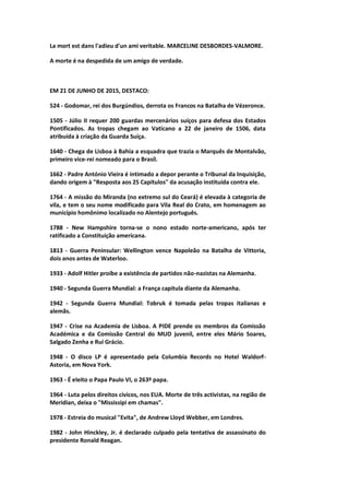 La mort est dans l'adieu d'un ami veritable. MARCELINE DESBORDES-VALMORE.
A morte é na despedida de um amigo de verdade.
EM 21 DE JUNHO DE 2015, DESTACO:
524 - Godomar, rei dos Burgúndios, derrota os Francos na Batalha de Vézeronce.
1505 - Júlio II requer 200 guardas mercenários suíços para defesa dos Estados
Pontificados. As tropas chegam ao Vaticano a 22 de janeiro de 1506, data
atribuída à criação da Guarda Suíça.
1640 - Chega de Lisboa à Bahia a esquadra que trazia o Marquês de Montalvão,
primeiro vice-rei nomeado para o Brasil.
1662 - Padre António Vieira é intimado a depor perante o Tribunal da Inquisição,
dando origem à "Resposta aos 25 Capítulos" da acusação instituída contra ele.
1764 - A missão do Miranda (no extremo sul do Ceará) é elevada à categoria de
vila, e tem o seu nome modificado para Vila Real do Crato, em homenagem ao
município homônimo localizado no Alentejo português.
1788 - New Hampshire torna-se o nono estado norte-americano, após ter
ratificado a Constituição americana.
1813 - Guerra Peninsular: Wellington vence Napoleão na Batalha de Vittoria,
dois anos antes de Waterloo.
1933 - Adolf Hitler proíbe a existência de partidos não-nazistas na Alemanha.
1940 - Segunda Guerra Mundial: a França capitula diante da Alemanha.
1942 - Segunda Guerra Mundial: Tobruk é tomada pelas tropas italianas e
alemãs.
1947 - Crise na Academia de Lisboa. A PIDE prende os membros da Comissão
Académica e da Comissão Central do MUD juvenil, entre eles Mário Soares,
Salgado Zenha e Rui Grácio.
1948 - O disco LP é apresentado pela Columbia Records no Hotel Waldorf-
Astoria, em Nova York.
1963 - É eleito o Papa Paulo VI, o 263º papa.
1964 - Luta pelos direitos cívicos, nos EUA. Morte de três activistas, na região de
Meridian, deixa o "Mississipi em chamas".
1978 - Estreia do musical "Evita", de Andrew Lloyd Webber, em Londres.
1982 - John Hinckley, Jr. é declarado culpado pela tentativa de assassinato do
presidente Ronald Reagan.
 