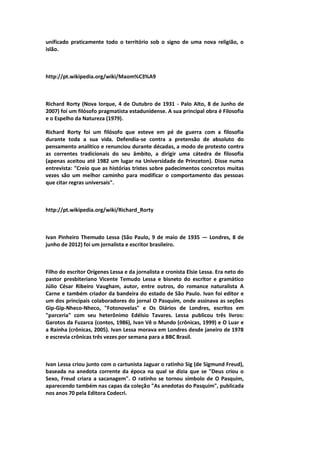 unificado praticamente todo o território sob o signo de uma nova religião, o
islão.
http://pt.wikipedia.org/wiki/Maom%C3%A9
Richard Rorty (Nova Iorque, 4 de Outubro de 1931 - Palo Alto, 8 de Junho de
2007) foi um filósofo pragmatista estadunidense. A sua principal obra é Filosofia
e o Espelho da Natureza (1979).
Richard Rorty foi um filósofo que esteve em pé de guerra com a filosofia
durante toda a sua vida. Defendia-se contra a pretensão de absoluto do
pensamento analítico e renunciou durante décadas, a modo de protesto contra
as correntes tradicionais do seu âmbito, a dirigir uma cátedra de filosofia
(apenas aceitou até 1982 um lugar na Universidade de Princeton). Disse numa
entrevista: "Creio que as histórias tristes sobre padecimentos concretos muitas
vezes são um melhor caminho para modificar o comportamento das pessoas
que citar regras universais".
http://pt.wikipedia.org/wiki/Richard_Rorty
Ivan Pinheiro Themudo Lessa (São Paulo, 9 de maio de 1935 — Londres, 8 de
junho de 2012) foi um jornalista e escritor brasileiro.
Filho do escritor Orígenes Lessa e da jornalista e cronista Elsie Lessa. Era neto do
pastor presbiteriano Vicente Temudo Lessa e bisneto do escritor e gramático
Júlio César Ribeiro Vaugham, autor, entre outros, do romance naturalista A
Carne e também criador da bandeira do estado de São Paulo. Ivan foi editor e
um dos principais colaboradores do jornal O Pasquim, onde assinava as seções
Gip-Gip-Nheco-Nheco, "Fotonovelas" e Os Diários de Londres, escritos em
"parceria" com seu heterônimo Edélsio Tavares. Lessa publicou três livros:
Garotos da Fuzarca (contos, 1986), Ivan Vê o Mundo (crônicas, 1999) e O Luar e
a Rainha (crônicas, 2005). Ivan Lessa morava em Londres desde janeiro de 1978
e escrevia crônicas três vezes por semana para a BBC Brasil.
Ivan Lessa criou junto com o cartunista Jaguar o ratinho Sig (de Sigmund Freud),
baseada na anedota corrente da época na qual se dizia que se "Deus criou o
Sexo, Freud criara a sacanagem". O ratinho se tornou símbolo de O Pasquim,
aparecendo também nas capas da coleção "As anedotas do Pasquim", publicada
nos anos 70 pela Editora Codecri.
 