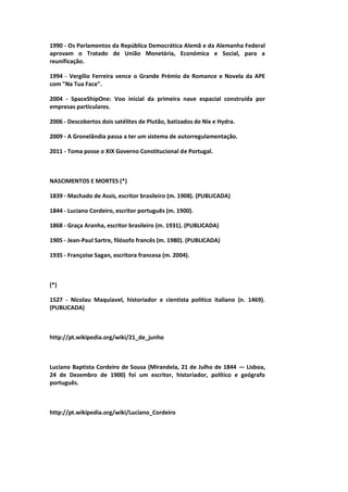 1990 - Os Parlamentos da República Democrática Alemã e da Alemanha Federal
aprovam o Tratado de União Monetária, Económica e Social, para a
reunificação.
1994 - Vergílio Ferreira vence o Grande Prémio de Romance e Novela da APE
com "Na Tua Face".
2004 - SpaceShipOne: Voo inicial da primeira nave espacial construída por
empresas particulares.
2006 - Descobertos dois satélites de Plutão, batizados de Nix e Hydra.
2009 - A Gronelândia passa a ter um sistema de autorregulamentação.
2011 - Toma posse o XIX Governo Constitucional de Portugal.
NASCIMENTOS E MORTES (*)
1839 - Machado de Assis, escritor brasileiro (m. 1908). (PUBLICADA)
1844 - Luciano Cordeiro, escritor português (m. 1900).
1868 - Graça Aranha, escritor brasileiro (m. 1931). (PUBLICADA)
1905 - Jean-Paul Sartre, filósofo francês (m. 1980). (PUBLICADA)
1935 - Françoise Sagan, escritora francesa (m. 2004).
(*)
1527 - Nicolau Maquiavel, historiador e cientista político italiano (n. 1469).
(PUBLICADA)
http://pt.wikipedia.org/wiki/21_de_junho
Luciano Baptista Cordeiro de Sousa (Mirandela, 21 de Julho de 1844 — Lisboa,
24 de Dezembro de 1900) foi um escritor, historiador, político e geógrafo
português.
http://pt.wikipedia.org/wiki/Luciano_Cordeiro
 