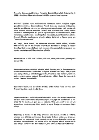 Françoise Sagan, pseudônimo de Françoise Quoirez (Cajarc, Lot, 21 de junho de
1935 — Honfleur, 24 de setembro de 2004) foi uma escritora francesa.
Françoise Quoirez ficou mundialmente conhecida como Françoise Sagan,
pseudônimo retirado de uma obra de Proust. Conheceu o sucesso ainda garota
quando, aos 18 anos, escreveu em sete semanas sua primeira e mais consagrada
obra: Bonjour Tristesse (Bom dia, Tristeza), que só nos Estados Unidos vendeu
um milhão de exemplares, e à qual se seguiram cerca de cinquenta obras, entre
romances, peças teatrais e autobiografias. Na ocasião, o grande escritor católico
François Mauriac saudou-a, na primeira página do jornal Le Figaro, como um
"monstrinho encantador".
Foi amiga, entre outros, de Tennessee Williams, Orson Welles, François
Mitterrand e de um dos maiores intelectuais de todos os tempos, o filósofo
Jean-Paul Sartre, mas não havia mais nenhum deles ao seu lado na época de sua
morte, afundada em dívidas, doente e solitária.
Mudou-se aos 10 anos com a família para Paris, onde permaneceu grande parte
de sua vida.
Casou-se duas vezes, com Guy Schoeller e Bob Westhof, mas os dois casamentos
acabaram em divórcio. Entretanto, Françoise manteve uma longa relação com
uma companheira, a estilista Peggy Roche. Durante a vida manteve, também,
outros amantes, como o casado Bernard Frank e a editora da versão francesa da
revista Playboy, Annick Geille.
Costumava viajar para os Estados Unidos, onde muitas vezes foi vista com
Truman Capote e a atriz Ava Gardner.
Sagan também era conhecida por seus inúmeros vícios e por sua forma peculiar
de levar a vida: comumente dirigia seu Jaguar para jogar em Monte Carlo e, nos
anos 90, foi condenada por uso de cocaína. Uma vez envolveu-se em um
acidente de carro com seu Aston Martin, o que a deixou em coma por algum
tempo.
Encontrou a morte aos 69 anos, afundada em dívidas, doente e solitária,
vivendo seus últimos quatro anos da caridade de bons amigos. As drogas, o
alcoolismo e o imposto de renda consumiram sua fortuna. Françoise chegou até
mesmo a ser condenada a um ano de prisão por enganar o fisco, ao que um de
seus amigos escreveu: "Ela deve ao Estado, mas a França lhe deve muito mais".
 