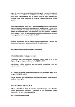 Sagan foi uma mulher de esquerda, ativista, inteligente e sensível considerada
por muitos como a última existencialista. Extraordinária escritora, criou um
estilo fluido e transparente, que se tornou escola e abriu caminho para
escritoras como Anne Wiazemsky (a neta de François Mauriac) a Camille
Laurens.
Sagan costumava dizer: "o que falta à nossa época é a gratuidade, fazer algo por
nada". Apesar de famosa, sofria de uma estranha solidão interior e nunca teve o
talento reconhecido pela crítica. Entretanto, figuras importantes celebravam seu
talento, tal como o presidente francês Jacques Chirac, que declarou: "Com a sua
morte (Sagan), a França perde uma de suas mais brilhantes e sensíveis escritoras
– uma figura iminente de nossa história literária".
Françoise Sagan faleceu com um coágulo no pulmão em Honfleur, Calvados, mas
deixou como herança um conjunto extenso de obras brilhantes.
http://pt.wikipedia.org/wiki/Fran%C3%A7oise_Sagan
FRASES CÉLEBRES (TG: TRADUÇÃO GOOGLE)
L'insouciance est le seul sentiment qui puisse inspirer notre vie et ne pas
disposer d'arguments pour se défendre. FRANÇOISE SAGAN.
Imprudência é o único sentimento que pode inspirar nossas vidas e não tem
argumentos para se defender.
On s'habitue aux défauts des autres quand on ne croit pas de son devoir de les
corriger. FRANÇOISE SAGAN.
Você se acostuma com os defeitos dos outros quando alguém não acredita ser
seu dever de corrigi-los.
EM 22 DE JUNHO DE 2015, DESTACO:
168 a.C. - Batalha de Pidna: Os romanos, comandados por Lucius Aemilius
Paullus Macedonicus, derrotam e capturam o rei macedônico Perseu,
encerrando a Terceira Guerra Macedónica.
816 - É eleito o Papa Estêvão V.
 