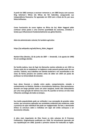 A partir de 1882 começou a escrever romances e, em 1885 lançou com sucesso
King Solomon´s Mines (As Minas do Rei Salomão), assegurando sua
independência financeira. Foi agraciado em 1919 com o título de Sir, por seus
feitos brilhantes.
Como funcionário da coroa inglesa na África do Sul, Rider Haggard pôde
conhecer vários países e uma enorme quantidade de costumes, crendices e
lendas que influenciaram fundamentalmente seu gênio literário.
Além de administrador colonial, foi também agricultor.
https://pt.wikipedia.org/wiki/Henry_Rider_Haggard
Norbert Elias (Breslau, 22 de junho de 1897 — Amsterdã, 1 de agosto de 1990)
foi um sociólogo alemão.
De família judaica, teve de fugir da Alemanha nazista exilando-se em 1933 na
França antes de se estabelecer na Inglaterra onde passará grande parte de sua
carreira. Todavia, seus trabalhos em alemão tardaram a ser reconhecidos e ele
viveu de forma precária em Londres antes de obter em 1954 um posto de
professor na Universidade de Leicester.
Suas obras focaram a relação entre poder, comportamento, emoção e
conhecimento na História. Devido a circunstâncias históricas, Elias permaneceu
durante um longo período como um autor marginal, tendo sido redescoberto
por uma nova geração de teóricos nos anos 70, quando se tornou um dos mais
influentes sociólogos de todos os tempos.
Sua tardia popularidade pode ser atribuída à sua concepção de grandes redes
sociais, que encontrou aplicação nas sociedades ocidentais pós-modernas, onde
a presença da ação individual não pode ser negligenciada. De fato, a demasiada
ênfase na estrutura sobre o indivíduo em vigor até então começava a ser
duramente criticada.
A obra mais importante de Elias foram os dois volumes de O Processo
Civilizatório. Originalmente publicado em 1939, foi virtualmente ignorado até
sua republicação em 1969, quando o primeiro volume foi traduzido ao inglês.
 