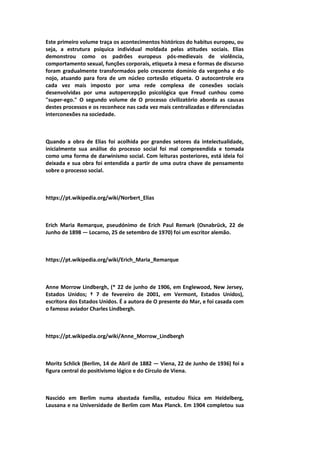 Este primeiro volume traça os acontecimentos históricos do habitus europeu, ou
seja, a estrutura psíquica individual moldada pelas atitudes sociais. Elias
demonstrou como os padrões europeus pós-medievais de violência,
comportamento sexual, funções corporais, etiqueta à mesa e formas de discurso
foram gradualmente transformados pelo crescente domínio da vergonha e do
nojo, atuando para fora de um núcleo cortesão etiqueta. O autocontrole era
cada vez mais imposto por uma rede complexa de conexões sociais
desenvolvidas por uma autopercepção psicológica que Freud cunhou como
"super-ego." O segundo volume de O processo civilizatório aborda as causas
destes processos e os reconhece nas cada vez mais centralizadas e diferenciadas
interconexões na sociedade.
Quando a obra de Elias foi acolhida por grandes setores da intelectualidade,
inicialmente sua análise do processo social foi mal compreendida e tomada
como uma forma de darwinismo social. Com leituras posteriores, está ideia foi
deixada e sua obra foi entendida a partir de uma outra chave de pensamento
sobre o processo social.
https://pt.wikipedia.org/wiki/Norbert_Elias
Erich Maria Remarque, pseudónimo de Erich Paul Remark (Osnabrück, 22 de
Junho de 1898 — Locarno, 25 de setembro de 1970) foi um escritor alemão.
https://pt.wikipedia.org/wiki/Erich_Maria_Remarque
Anne Morrow Lindbergh, (* 22 de junho de 1906, em Englewood, New Jersey,
Estados Unidos; † 7 de fevereiro de 2001, em Vermont, Estados Unidos),
escritora dos Estados Unidos. É a autora de O presente do Mar, e foi casada com
o famoso aviador Charles Lindbergh.
https://pt.wikipedia.org/wiki/Anne_Morrow_Lindbergh
Moritz Schlick (Berlim, 14 de Abril de 1882 — Viena, 22 de Junho de 1936) foi a
figura central do positivismo lógico e do Círculo de Viena.
Nascido em Berlim numa abastada família, estudou física em Heidelberg,
Lausana e na Universidade de Berlim com Max Planck. Em 1904 completou sua
 