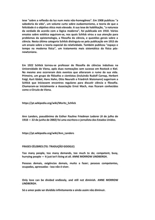 tese "sobre a reflexão da luz num meio não-homogêneo". Em 1908 publicou "a
sabedoria da vida", um volume curto sobre eudaemonismo, a teoria de que a
felicidade é o objetivo ético mais elevado. A sua tese de habilitação, "a natureza
da verdade de acordo com a lógica moderna", foi publicada em 1910. Vários
ensaios sobre estética seguiram-se, nos quais Schlick virou a sua atenção para
problemas da epistemologia, a filosofia da ciência, e questões gerais sobre a
ciência. Nesta última categoria Schlick distinguiu-se pela publicação em 1915 de
um ensaio sobre a teoria especial da relatividade. Também publicou "espaço e
tempo na moderna física", um tratamento mais sistemático da física pós-
newtoniana.
Em 1922 Schlick tornou-se professor de filosofia de ciências indutivas na
Universidade de Viena, após duas nomeações sem sucesso em Rostock e Kiel.
No mesmo ano ocorreram dois eventos que alteraram o rumo da sua vida.
Primeiro, um grupo de filósofos e cientistas (incluindo Rudolf Carnap, Herbert
Feigl, Kurt Gödel, Hans Hahn, Otto Neurath e Friedrich Waismann) sugeriram a
Schlick que iniciassem encontros regulares para discutir ciência e filosofia.
Chamaram-se inicialmente a Associação Ernst Mach, mas ficaram conhecidos
como o Círculo de Viena.
https://pt.wikipedia.org/wiki/Moritz_Schlick
Ann Landers, pseudônimo de Esther Pauline Friedman Lederer (4 de julho de
1918 — 22 de junho de 2002) foi uma escritora e jornalista dos Estados Unidos.
https://pt.wikipedia.org/wiki/Ann_Landers
FRASES CÉLEBRES (TG: TRADUÇÃO GOOGLE)
Too many people, too many demands, too much to do; competent, busy,
hurrying people — It just isn't living at all. ANNE MORROW LINDBERGH.
Pessoas demais, exigências demais, muito a fazer; pessoas competentes,
ocupadas, apressadas - isso não é viver.
Only love can be divided endlessly, and still not diminish. ANNE MORROW
LINDBERGH.
Só o amor pode ser dividido infinitamente e ainda assim não diminuir.
 