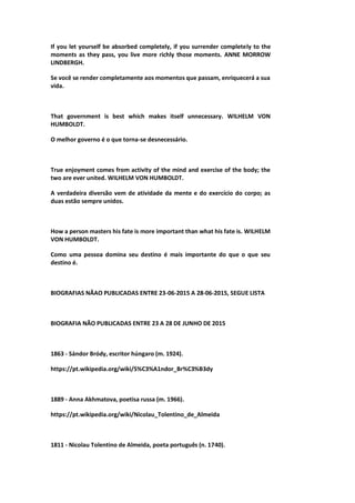 If you let yourself be absorbed completely, if you surrender completely to the
moments as they pass, you live more richly those moments. ANNE MORROW
LINDBERGH.
Se você se render completamente aos momentos que passam, enriquecerá a sua
vida.
That government is best which makes itself unnecessary. WILHELM VON
HUMBOLDT.
O melhor governo é o que torna-se desnecessário.
True enjoyment comes from activity of the mind and exercise of the body; the
two are ever united. WILHELM VON HUMBOLDT.
A verdadeira diversão vem de atividade da mente e do exercício do corpo; as
duas estão sempre unidos.
How a person masters his fate is more important than what his fate is. WILHELM
VON HUMBOLDT.
Como uma pessoa domina seu destino é mais importante do que o que seu
destino é.
BIOGRAFIAS NÃAO PUBLICADAS ENTRE 23-06-2015 A 28-06-2015, SEGUE LISTA
BIOGRAFIA NÃO PUBLICADAS ENTRE 23 A 28 DE JUNHO DE 2015
1863 - Sándor Bródy, escritor húngaro (m. 1924).
https://pt.wikipedia.org/wiki/S%C3%A1ndor_Br%C3%B3dy
1889 - Anna Akhmatova, poetisa russa (m. 1966).
https://pt.wikipedia.org/wiki/Nicolau_Tolentino_de_Almeida
1811 - Nicolau Tolentino de Almeida, poeta português (n. 1740).
 