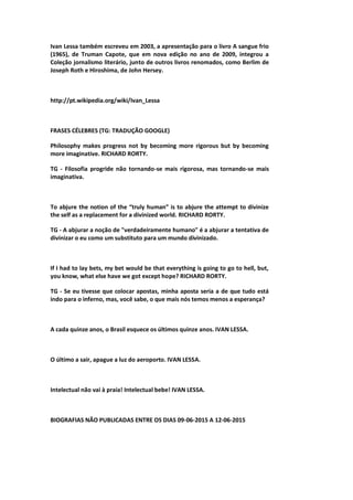 Ivan Lessa também escreveu em 2003, a apresentação para o livro A sangue frio
(1965), de Truman Capote, que em nova edição no ano de 2009, integrou a
Coleção jornalismo literário, junto de outros livros renomados, como Berlim de
Joseph Roth e Hiroshima, de John Hersey.
http://pt.wikipedia.org/wiki/Ivan_Lessa
FRASES CÉLEBRES (TG: TRADUÇÃO GOOGLE)
Philosophy makes progress not by becoming more rigorous but by becoming
more imaginative. RICHARD RORTY.
TG - Filosofia progride não tornando-se mais rigorosa, mas tornando-se mais
imaginativa.
To abjure the notion of the “truly human” is to abjure the attempt to divinize
the self as a replacement for a divinized world. RICHARD RORTY.
TG - A abjurar a noção de "verdadeiramente humano" é a abjurar a tentativa de
divinizar o eu como um substituto para um mundo divinizado.
If I had to lay bets, my bet would be that everything is going to go to hell, but,
you know, what else have we got except hope? RICHARD RORTY.
TG - Se eu tivesse que colocar apostas, minha aposta seria a de que tudo está
indo para o inferno, mas, você sabe, o que mais nós temos menos a esperança?
A cada quinze anos, o Brasil esquece os últimos quinze anos. IVAN LESSA.
O último a sair, apague a luz do aeroporto. IVAN LESSA.
Intelectual não vai à praia! Intelectual bebe! IVAN LESSA.
BIOGRAFIAS NÃO PUBLICADAS ENTRE OS DIAS 09-06-2015 A 12-06-2015
 