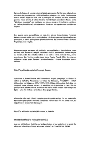 Fernando Pessoa é o mais universal poeta português. Por ter sido educado na
África do Sul, numa escola católica irlandesa, chegou a ter maior familiaridade
com o idioma inglês do que com o português ao escrever os seus primeiros
poemas nesse idioma. O crítico literário Harold Bloom considerou Pessoa como
"Whitman renascido", e o incluiu no seu cânone entre os 26 melhores escritores
da civilização ocidental, não apenas da literatura portuguesa mas também da
inglesa.
Das quatro obras que publicou em vida, três são na língua inglesa. Fernando
Pessoa traduziu várias obras em inglês (e.g., de Shakespeare e Edgar Poe) para o
português, e obras portuguesas (nomeadamente de António Botto e Almada
Negreiros) para o inglês.
Enquanto poeta, escreveu sob múltiplas personalidades – heterónimos, como
Ricardo Reis, Álvaro de Campos e Alberto Caeiro –, sendo estes últimos objeto
da maior parte dos estudos sobre a sua vida e obra. Robert Hass, poeta
americano, diz: "outros modernistas como Yeats, Pound, Elliot inventaram
máscaras pelas quais falavam ocasionalmente... Pessoa inventava poetas
inteiros."
http://pt.wikipedia.org/wiki/Fernando_Pessoa
Alexandre III da Macedônia, dito o Grande ou Magno (em grego, ????a?d??? o
???t?? o ?a?ed??, Aléxandros ho Trítos ho Makedón, ????a?d??? ? ???a?,
Aléxandros ho Mégas ou ???a? ????a?d???, Mégas Aléxandros; Pela (ou em
Vergina), 20 de julho de 356 a.C. — Babilônia, 10 de junho de 323 a.C.) foi um
príncipe e rei da Macedônia, e um dos três filhos do rei Filipe II e de Olímpia do
Épiro – uma fiel mística e ardente do deus grego Dioniso.
Alexandre foi o mais célebre conquistador do mundo antigo. Em sua juventude,
teve como preceptor o filósofo Aristóteles. Tornou-se o rei aos vinte anos, na
sequência do assassinato do seu pai.
http://pt.wikipedia.org/wiki/Alexandre,_o_Grande
FRASES CÉLEBRES (TG: TRADUÇÃO GOOGLE)
Are you still to learn that the end and perfection of our victories is to avoid the
vices and infirmities of those whom we subdue? ALEXANDER THE GREAT.
 